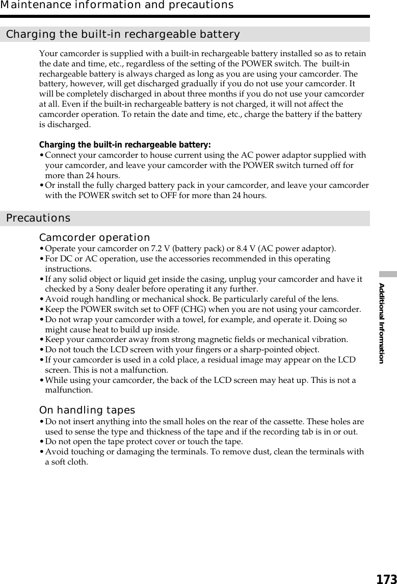 173Additional InformationMaintenance information and precautionsCharging the built-in rechargeable batteryYour camcorder is supplied with a built-in rechargeable battery installed so as to retainthe date and time, etc., regardless of the setting of the POWER switch. The  built-inrechargeable battery is always charged as long as you are using your camcorder. Thebattery, however, will get discharged gradually if you do not use your camcorder. Itwill be completely discharged in about three months if you do not use your camcorderat all. Even if the built-in rechargeable battery is not charged, it will not affect thecamcorder operation. To retain the date and time, etc., charge the battery if the batteryis discharged.Charging the built-in rechargeable battery:•Connect your camcorder to house current using the AC power adaptor supplied withyour camcorder, and leave your camcorder with the POWER switch turned off formore than 24 hours.•Or install the fully charged battery pack in your camcorder, and leave your camcorderwith the POWER switch set to OFF for more than 24 hours.PrecautionsCamcorder operation•Operate your camcorder on 7.2 V (battery pack) or 8.4 V (AC power adaptor).•For DC or AC operation, use the accessories recommended in this operatinginstructions.•If any solid object or liquid get inside the casing, unplug your camcorder and have itchecked by a Sony dealer before operating it any further.•Avoid rough handling or mechanical shock. Be particularly careful of the lens.•Keep the POWER switch set to OFF (CHG) when you are not using your camcorder.•Do not wrap your camcorder with a towel, for example, and operate it. Doing somight cause heat to build up inside.•Keep your camcorder away from strong magnetic fields or mechanical vibration.•Do not touch the LCD screen with your fingers or a sharp-pointed object.•If your camcorder is used in a cold place, a residual image may appear on the LCDscreen. This is not a malfunction.•While using your camcorder, the back of the LCD screen may heat up. This is not amalfunction.On handling tapes•Do not insert anything into the small holes on the rear of the cassette. These holes areused to sense the type and thickness of the tape and if the recording tab is in or out.•Do not open the tape protect cover or touch the tape.•Avoid touching or damaging the terminals. To remove dust, clean the terminals witha soft cloth.