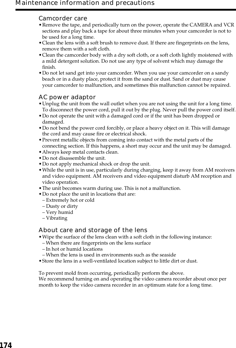 174Maintenance information and precautionsCamcorder care•Remove the tape, and periodically turn on the power, operate the CAMERA and VCRsections and play back a tape for about three minutes when your camcorder is not tobe used for a long time.•Clean the lens with a soft brush to remove dust. If there are fingerprints on the lens,remove them with a soft cloth.•Clean the camcorder body with a dry soft cloth, or a soft cloth lightly moistened witha mild detergent solution. Do not use any type of solvent which may damage thefinish.•Do not let sand get into your camcorder. When you use your camcorder on a sandybeach or in a dusty place, protect it from the sand or dust. Sand or dust may causeyour camcorder to malfunction, and sometimes this malfunction cannot be repaired.AC power adaptor•Unplug the unit from the wall outlet when you are not using the unit for a long time.To disconnect the power cord, pull it out by the plug. Never pull the power cord itself.•Do not operate the unit with a damaged cord or if the unit has been dropped ordamaged.•Do not bend the power cord forcibly, or place a heavy object on it. This will damagethe cord and may cause fire or electrical shock.•Prevent metallic objects from coming into contact with the metal parts of theconnecting section. If this happens, a short may occur and the unit may be damaged.•Always keep metal contacts clean.•Do not disassemble the unit.•Do not apply mechanical shock or drop the unit.•While the unit is in use, particularly during charging, keep it away from AM receiversand video equipment. AM receivers and video equipment disturb AM reception andvideo operation.•The unit becomes warm during use. This is not a malfunction.•Do not place the unit in locations that are:– Extremely hot or cold– Dusty or dirty– Very humid– VibratingAbout care and storage of the lens•Wipe the surface of the lens clean with a soft cloth in the following instance:–When there are fingerprints on the lens surface–In hot or humid locations–When the lens is used in environments such as the seaside•Store the lens in a well-ventilated location subject to little dirt or dust.To prevent mold from occurring, periodically perform the above.We recommend turning on and operating the video camera recorder about once permonth to keep the video camera recorder in an optimum state for a long time.