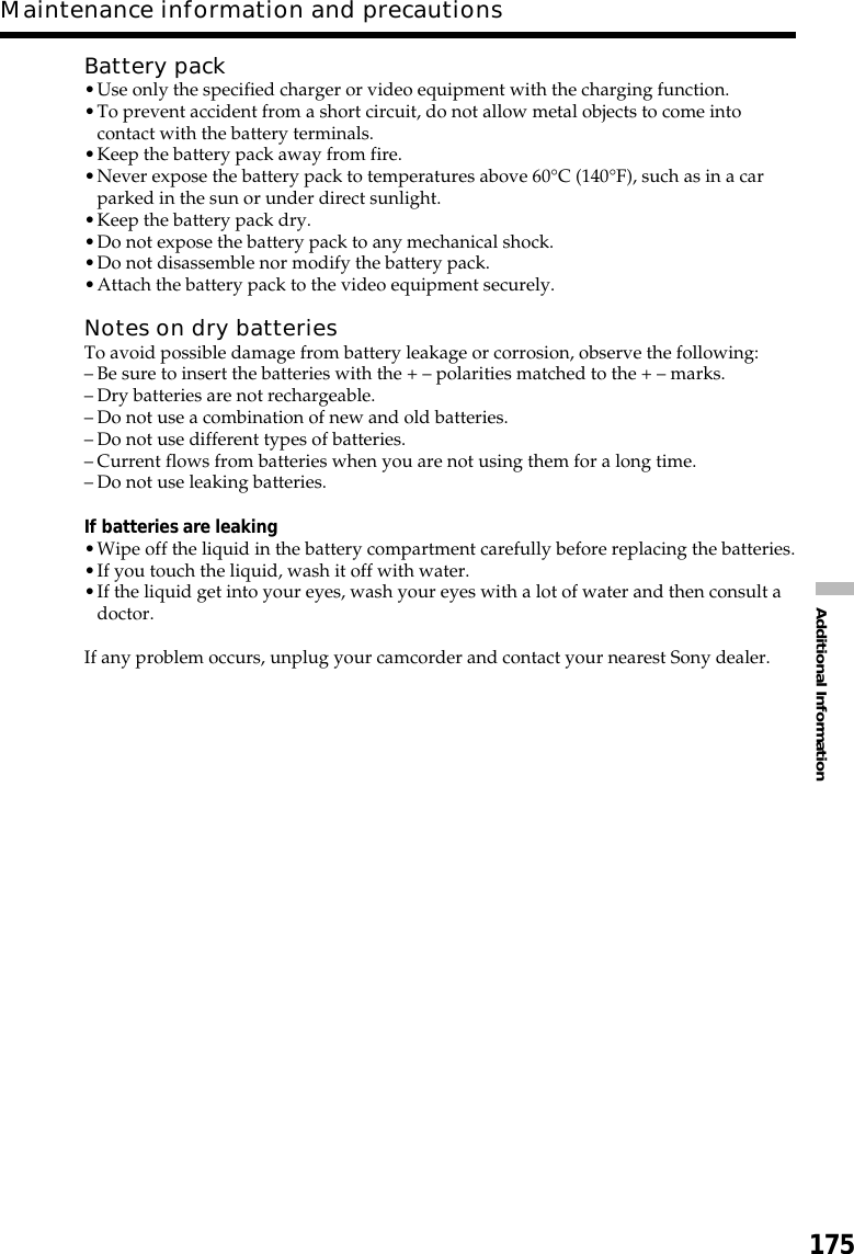 175Additional InformationMaintenance information and precautionsBattery pack•Use only the specified charger or video equipment with the charging function.•To prevent accident from a short circuit, do not allow metal objects to come intocontact with the battery terminals.•Keep the battery pack away from fire.•Never expose the battery pack to temperatures above 60°C (140°F), such as in a carparked in the sun or under direct sunlight.•Keep the battery pack dry.•Do not expose the battery pack to any mechanical shock.•Do not disassemble nor modify the battery pack.•Attach the battery pack to the video equipment securely.Notes on dry batteriesTo avoid possible damage from battery leakage or corrosion, observe the following:–Be sure to insert the batteries with the + – polarities matched to the + – marks.–Dry batteries are not rechargeable.–Do not use a combination of new and old batteries.–Do not use different types of batteries.–Current flows from batteries when you are not using them for a long time.–Do not use leaking batteries.If batteries are leaking•Wipe off the liquid in the battery compartment carefully before replacing the batteries.•If you touch the liquid, wash it off with water.•If the liquid get into your eyes, wash your eyes with a lot of water and then consult adoctor.If any problem occurs, unplug your camcorder and contact your nearest Sony dealer.