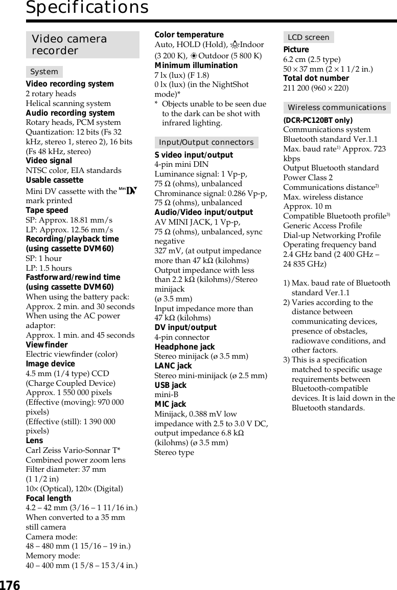 176SpecificationsVideo camerarecorderSystemVideo recording system2 rotary headsHelical scanning systemAudio recording systemRotary heads, PCM systemQuantization: 12 bits (Fs 32kHz, stereo 1, stereo 2), 16 bits(Fs 48 kHz, stereo)Video signalNTSC color, EIA standardsUsable cassetteMini DV cassette with the mark printedTape speedSP: Approx. 18.81 mm/sLP: Approx. 12.56 mm/sRecording/playback time(using cassette DVM60)SP: 1 hourLP: 1.5 hoursFastforward/rewind time(using cassette DVM60)When using the battery pack:Approx. 2 min. and 30 secondsWhen using the AC poweradaptor:Approx. 1 min. and 45 secondsViewfinderElectric viewfinder (color)Image device4.5 mm (1/4 type) CCD(Charge Coupled Device)Approx. 1 550 000 pixels(Effective (moving): 970 000pixels)(Effective (still): 1 390 000pixels)LensCarl Zeiss Vario-Sonnar T*Combined power zoom lensFilter diameter: 37 mm(1 1/2 in)10× (Optical), 120× (Digital)Focal length4.2 – 42 mm (3/16 – 1 11/16 in.)When converted to a 35 mmstill cameraCamera mode:48 – 480 mm (1 15/16 – 19 in.)Memory mode:40 – 400 mm (1 5/8 – 15 3/4 in.)Color temperatureAuto, HOLD (Hold), nIndoor(3 200 K),  Outdoor (5 800 K)Minimum illumination7 lx (lux) (F 1.8)0 lx (lux) (in the NightShotmode)** Objects unable to be seen dueto the dark can be shot withinfrared lighting.Input/Output connectorsS video input/output4-pin mini DINLuminance signal: 1 Vp-p,75 Ω (ohms), unbalancedChrominance signal: 0.286 Vp-p,75 Ω (ohms), unbalancedAudio/Video input/outputAV MINI JACK, 1 Vp-p,75 Ω (ohms), unbalanced, syncnegative327 mV, (at output impedancemore than 47 kΩ (kilohms)Output impedance with lessthan 2.2 kΩ (kilohms)/Stereominijack(ø 3.5 mm)Input impedance more than47 kΩ (kilohms)DV input/output4-pin connectorHeadphone jackStereo minijack (ø 3.5 mm)LANC jackStereo mini-minijack (ø 2.5 mm)USB jackmini-BMIC jackMinijack, 0.388 mV lowimpedance with 2.5 to 3.0 V DC,output impedance 6.8 kΩ(kilohms) (ø 3.5 mm)Stereo typeLCD screenPicture6.2 cm (2.5 type)50 × 37 mm (2 × 1 1/2 in.)Total dot number211 200 (960 × 220)Wireless communications(DCR-PC120BT only)Communications systemBluetooth standard Ver.1.1Max. baud rate1) Approx. 723kbpsOutput Bluetooth standardPower Class 2Communications distance2)Max. wireless distanceApprox. 10 mCompatible Bluetooth profile3)Generic Access ProfileDial-up Networking ProfileOperating frequency band2.4 GHz band (2 400 GHz –24 835 GHz)1) Max. baud rate of Bluetoothstandard Ver.1.12) Varies according to thedistance betweencommunicating devices,presence of obstacles,radiowave conditions, andother factors.3) This is a specificationmatched to specific usagerequirements betweenBluetooth-compatibledevices. It is laid down in theBluetooth standards.