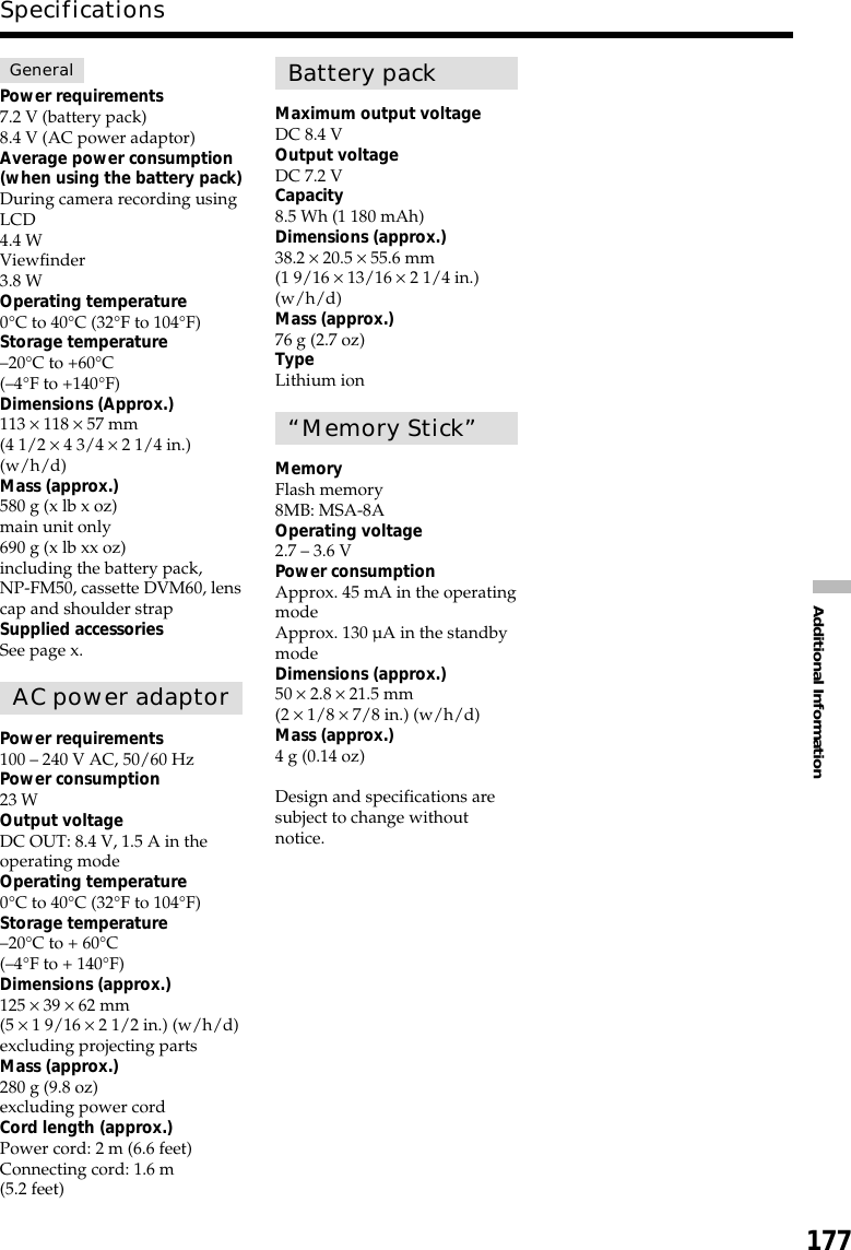 177Additional InformationSpecificationsGeneralPower requirements7.2 V (battery pack)8.4 V (AC power adaptor)Average power consumption(when using the battery pack)During camera recording usingLCD4.4 WViewfinder3.8 WOperating temperature0°C to 40°C (32°F to 104°F)Storage temperature–20°C to +60°C(–4°F to +140°F)Dimensions (Approx.)113 × 118 × 57 mm(4 1/2 × 4 3/4 × 2 1/4 in.)(w/h/d)Mass (approx.)580 g (x lb x oz)main unit only690 g (x lb xx oz)including the battery pack,NP-FM50, cassette DVM60, lenscap and shoulder strapSupplied accessoriesSee page x.AC power adaptorPower requirements100 – 240 V AC, 50/60 HzPower consumption23 WOutput voltageDC OUT: 8.4 V, 1.5 A in theoperating modeOperating temperature0°C to 40°C (32°F to 104°F)Storage temperature–20°C to + 60°C(–4°F to + 140°F)Dimensions (approx.)125 × 39 × 62 mm(5 × 1 9/16 × 2 1/2 in.) (w/h/d)excluding projecting partsMass (approx.)280 g (9.8 oz)excluding power cordCord length (approx.)Power cord: 2 m (6.6 feet)Connecting cord: 1.6 m(5.2 feet)Battery packMaximum output voltageDC 8.4 VOutput voltageDC 7.2 VCapacity8.5 Wh (1 180 mAh)Dimensions (approx.)38.2 × 20.5 × 55.6 mm(1 9/16 × 13/16 × 2 1/4 in.)(w/h/d)Mass (approx.)76 g (2.7 oz)TypeLithium ion“Memory Stick”MemoryFlash memory8MB: MSA-8AOperating voltage2.7 – 3.6 VPower consumptionApprox. 45 mA in the operatingmodeApprox. 130 µA in the standbymodeDimensions (approx.)50 × 2.8 × 21.5 mm(2 × 1/8 × 7/8 in.) (w/h/d)Mass (approx.)4 g (0.14 oz)Design and specifications aresubject to change withoutnotice.