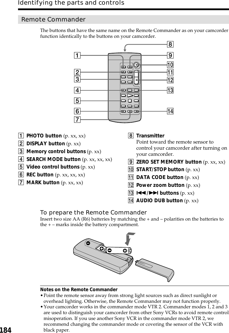 184Identifying the parts and controlsRemote CommanderThe buttons that have the same name on the Remote Commander as on your camcorderfunction identically to the buttons on your camcorder.To prepare the Remote CommanderInsert two size AA (R6) batteries by matching the + and – polarities on the batteries tothe + – marks inside the battery compartment.Notes on the Remote Commander•Point the remote sensor away from strong light sources such as direct sunlight oroverhead lighting. Otherwise, the Remote Commander may not function properly.•Your camcorder works in the commander mode VTR 2. Commander modes 1, 2 and 3are used to distinguish your camcorder from other Sony VCRs to avoid remote controlmisoperation. If you use another Sony VCR in the commander mode VTR 2, werecommend changing the commander mode or covering the sensor of the VCR withblack paper.1PHOTO button (p. xx, xx)2DISPLAY button (p. xx)3Memory control buttons (p. xx)4SEARCH MODE button (p. xx, xx, xx)5Video control buttons (p. xx)6REC button (p. xx, xx, xx)7MARK button (p. xx, xx)8TransmitterPoint toward the remote sensor tocontrol your camcorder after turning onyour camcorder.9ZERO SET MEMORY button (p. xx, xx)q; START/STOP button (p. xx)qa DATA CODE button (p. xx)qs Power zoom button (p. xx)qd ./&gt; buttons (p. xx)qf AUDIO DUB button (p. xx)7qf54321qsqd0qa986