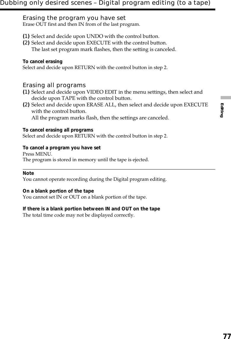 77EditingDubbing only desired scenes – Digital program editing (to a tape)Erasing the program you have setErase OUT first and then IN from of the last program.(1)Select and decide upon UNDO with the control button.(2)Select and decide upon EXECUTE with the control button.The last set program mark flashes, then the setting is canceled.To cancel erasingSelect and decide upon RETURN with the control button in step 2.Erasing all programs(1)Select and decide upon VIDEO EDIT in the menu settings, then select anddecide upon TAPE with the control button.(2)Select and decide upon ERASE ALL, then select and decide upon EXECUTEwith the control button.All the program marks flash, then the settings are canceled.To cancel erasing all programsSelect and decide upon RETURN with the control button in step 2.To cancel a program you have setPress MENU.The program is stored in memory until the tape is ejected.NoteYou cannot operate recording during the Digital program editing.On a blank portion of the tapeYou cannot set IN or OUT on a blank portion of the tape.If there is a blank portion between IN and OUT on the tapeThe total time code may not be displayed correctly.