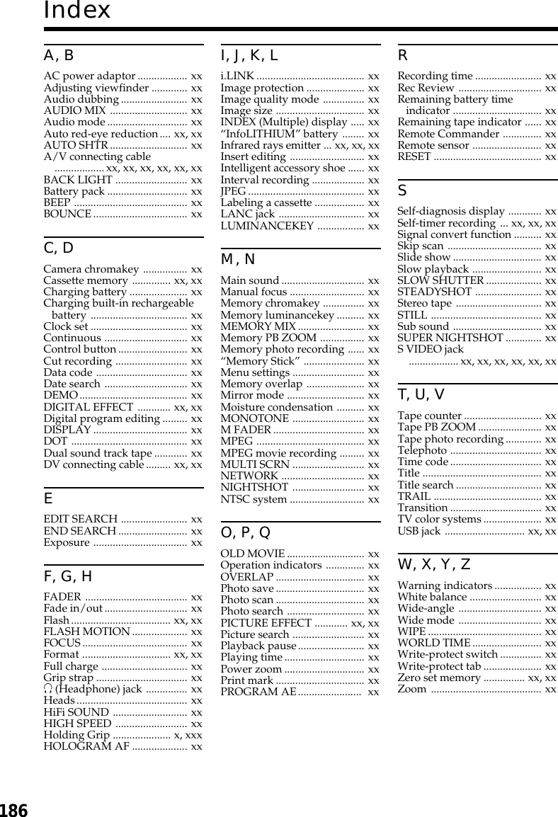 186IndexA, BAC power adaptor.................. xxAdjusting viewfinder ............. xxAudio dubbing........................ xxAUDIO MIX ............................ xxAudio mode............................. xxAuto red-eye reduction.... xx, xxAUTO SHTR............................ xxA/V connecting cable..................xx, xx, xx, xx, xx, xxBACK LIGHT .......................... xxBattery pack ............................. xxBEEP ......................................... xxBOUNCE.................................. xxC, DCamera chromakey ................ xxCassette memory .............. xx, xxCharging battery..................... xxCharging built-in rechargeablebattery ................................... xxClock set ................................... xxContinuous .............................. xxControl button......................... xxCut recording .......................... xxData code ................................. xxDate search .............................. xxDEMO....................................... xxDIGITAL EFFECT ............ xx, xxDigital program editing......... xxDISPLAY.................................. xxDOT .......................................... xxDual sound track tape............ xxDV connecting cable......... xx, xxEEDIT SEARCH ........................ xxEND SEARCH......................... xxExposure .................................. xxF, G, HFADER ..................................... xxFade in/out.............................. xxFlash.................................... xx, xxFLASH MOTION.................... xxFOCUS...................................... xxFormat ................................ xx, xxFull charge ............................... xxGrip strap................................. xxi (Headphone) jack ............... xxHeads........................................ xxHiFi SOUND ........................... xxHIGH SPEED .......................... xxHolding Grip ..................... x, xxxHOLOGRAM AF .................... xxI, J, K, Li.LINK....................................... xxImage protection ..................... xxImage quality mode ............... xxImage size ................................ xxINDEX (Multiple) display ..... xx“InfoLITHIUM” battery ........ xxInfrared rays emitter ... xx, xx, xxInsert editing ........................... xxIntelligent accessory shoe ...... xxInterval recording ................... xxJPEG.......................................... xxLabeling a cassette .................. xxLANC jack ............................... xxLUMINANCEKEY ................. xxM, NMain sound.............................. xxManual focus ........................... xxMemory chromakey ............... xxMemory luminancekey.......... xxMEMORY MIX........................ xxMemory PB ZOOM ................ xxMemory photo recording ...... xx“Memory Stick”...................... xxMenu settings .......................... xxMemory overlap ..................... xxMirror mode ............................ xxMoisture condensation .......... xxMONOTONE .......................... xxM FADER................................. xxMPEG ....................................... xxMPEG movie recording ......... xxMULTI SCRN .......................... xxNETWORK .............................. xxNIGHTSHOT .......................... xxNTSC system ........................... xxO, P, QOLD MOVIE............................ xxOperation indicators .............. xxOVERLAP................................ xxPhoto save................................ xxPhoto scan................................ xxPhoto search ............................ xxPICTURE EFFECT ............ xx, xxPicture search .......................... xxPlayback pause........................ xxPlaying time............................. xxPower zoom............................. xxPrint mark................................ xxPROGRAM AE.......................  xxRRecording time........................ xxRec Review .............................. xxRemaining battery timeindicator ................................ xxRemaining tape indicator ...... xxRemote Commander .............. xxRemote sensor ......................... xxRESET ....................................... xxSSelf-diagnosis display ............ xxSelf-timer recording ... xx, xx, xxSignal convert function .......... xxSkip scan .................................. xxSlide show................................ xxSlow playback ......................... xxSLOW SHUTTER.................... xxSTEADYSHOT ........................ xxStereo tape ............................... xxSTILL ........................................ xxSub sound ................................ xxSUPER NIGHTSHOT............. xxS VIDEO jack..................xx, xx, xx, xx, xx, xxT, U, VTape counter............................ xxTape PB ZOOM....................... xxTape photo recording............. xxTelephoto ................................. xxTime code................................. xxTitle ........................................... xxTitle search............................... xxTRAIL ....................................... xxTransition................................. xxTV color systems..................... xxUSB jack ............................. xx, xxW, X, Y, ZWarning indicators................. xxWhite balance .......................... xxWide-angle .............................. xxWide mode .............................. xxWIPE......................................... xxWORLD TIME......................... xxWrite-protect switch............... xxWrite-protect tab..................... xxZero set memory............... xx, xxZoom ........................................ xx