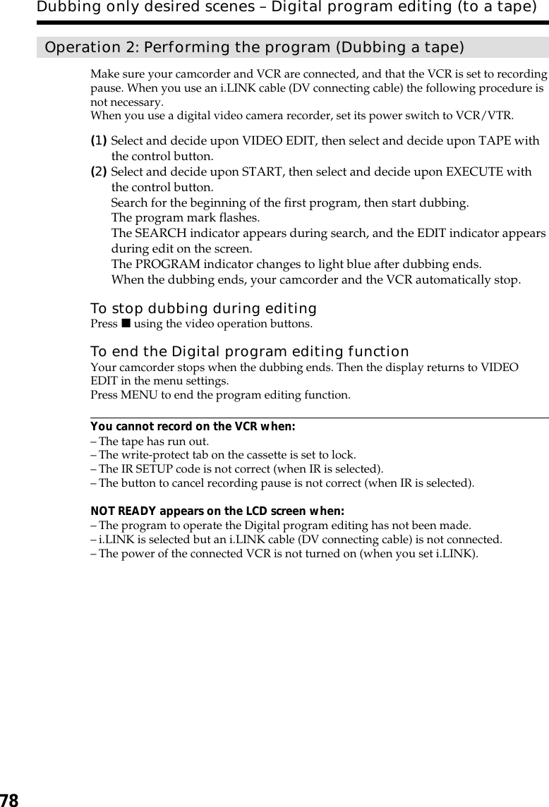 78Operation 2: Performing the program (Dubbing a tape)Make sure your camcorder and VCR are connected, and that the VCR is set to recordingpause. When you use an i.LINK cable (DV connecting cable) the following procedure isnot necessary.When you use a digital video camera recorder, set its power switch to VCR/VTR.(1)Select and decide upon VIDEO EDIT, then select and decide upon TAPE withthe control button.(2)Select and decide upon START, then select and decide upon EXECUTE withthe control button.Search for the beginning of the first program, then start dubbing.The program mark flashes.The SEARCH indicator appears during search, and the EDIT indicator appearsduring edit on the screen.The PROGRAM indicator changes to light blue after dubbing ends.When the dubbing ends, your camcorder and the VCR automatically stop.To stop dubbing during editingPress x using the video operation buttons.To end the Digital program editing functionYour camcorder stops when the dubbing ends. Then the display returns to VIDEOEDIT in the menu settings.Press MENU to end the program editing function.You cannot record on the VCR when:–The tape has run out.–The write-protect tab on the cassette is set to lock.–The IR SETUP code is not correct (when IR is selected).–The button to cancel recording pause is not correct (when IR is selected).NOT READY appears on the LCD screen when:–The program to operate the Digital program editing has not been made.–i.LINK is selected but an i.LINK cable (DV connecting cable) is not connected.–The power of the connected VCR is not turned on (when you set i.LINK).Dubbing only desired scenes – Digital program editing (to a tape)