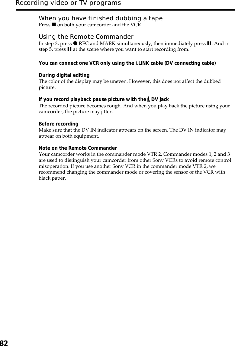 82When you have finished dubbing a tapePress x on both your camcorder and the VCR.Using the Remote CommanderIn step 3, press z REC and MARK simultaneously, then immediately press X. And instep 5, press X at the scene where you want to start recording from.You can connect one VCR only using the i.LINK cable (DV connecting cable)During digital editingThe color of the display may be uneven. However, this does not affect the dubbedpicture.If you record playback pause picture with the   DV jackThe recorded picture becomes rough. And when you play back the picture using yourcamcorder, the picture may jitter.Before recordingMake sure that the DV IN indicator appears on the screen. The DV IN indicator mayappear on both equipment.Note on the Remote CommanderYour camcorder works in the commander mode VTR 2. Commander modes 1, 2 and 3are used to distinguish your camcorder from other Sony VCRs to avoid remote controlmisoperation. If you use another Sony VCR in the commander mode VTR 2, werecommend changing the commander mode or covering the sensor of the VCR withblack paper.Recording video or TV programs