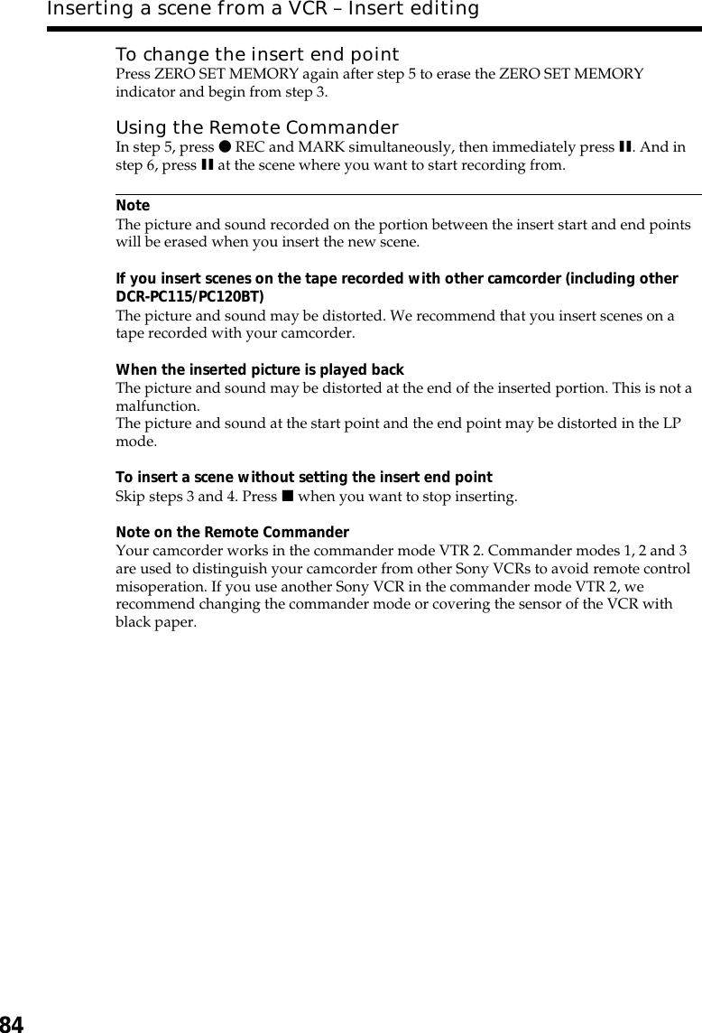 84To change the insert end pointPress ZERO SET MEMORY again after step 5 to erase the ZERO SET MEMORYindicator and begin from step 3.Using the Remote CommanderIn step 5, press z REC and MARK simultaneously, then immediately press X. And instep 6, press X at the scene where you want to start recording from.NoteThe picture and sound recorded on the portion between the insert start and end pointswill be erased when you insert the new scene.If you insert scenes on the tape recorded with other camcorder (including otherDCR-PC115/PC120BT)The picture and sound may be distorted. We recommend that you insert scenes on atape recorded with your camcorder.When the inserted picture is played backThe picture and sound may be distorted at the end of the inserted portion. This is not amalfunction.The picture and sound at the start point and the end point may be distorted in the LPmode.To insert a scene without setting the insert end pointSkip steps 3 and 4. Press x when you want to stop inserting.Note on the Remote CommanderYour camcorder works in the commander mode VTR 2. Commander modes 1, 2 and 3are used to distinguish your camcorder from other Sony VCRs to avoid remote controlmisoperation. If you use another Sony VCR in the commander mode VTR 2, werecommend changing the commander mode or covering the sensor of the VCR withblack paper.Inserting a scene from a VCR – Insert editing