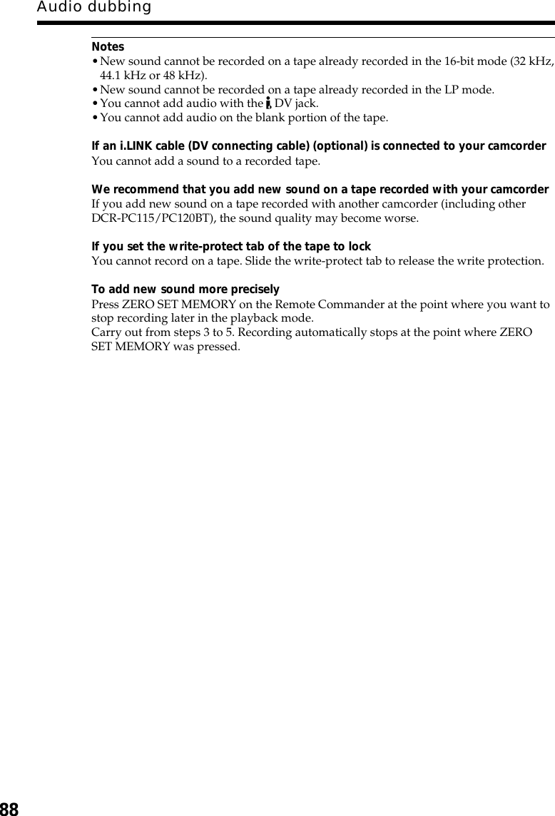 88Audio dubbingNotes•New sound cannot be recorded on a tape already recorded in the 16-bit mode (32 kHz,44.1 kHz or 48 kHz).•New sound cannot be recorded on a tape already recorded in the LP mode.•You cannot add audio with the   DV jack.•You cannot add audio on the blank portion of the tape.If an i.LINK cable (DV connecting cable) (optional) is connected to your camcorderYou cannot add a sound to a recorded tape.We recommend that you add new sound on a tape recorded with your camcorderIf you add new sound on a tape recorded with another camcorder (including otherDCR-PC115/PC120BT), the sound quality may become worse.If you set the write-protect tab of the tape to lockYou cannot record on a tape. Slide the write-protect tab to release the write protection.To add new sound more preciselyPress ZERO SET MEMORY on the Remote Commander at the point where you want tostop recording later in the playback mode.Carry out from steps 3 to 5. Recording automatically stops at the point where ZEROSET MEMORY was pressed.