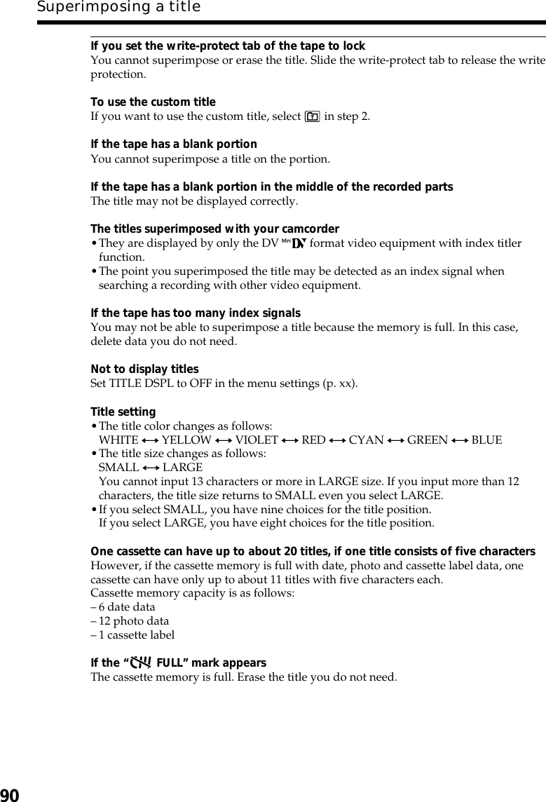 90Superimposing a titleIf you set the write-protect tab of the tape to lockYou cannot superimpose or erase the title. Slide the write-protect tab to release the writeprotection.To use the custom titleIf you want to use the custom title, select   in step 2.If the tape has a blank portionYou cannot superimpose a title on the portion.If the tape has a blank portion in the middle of the recorded partsThe title may not be displayed correctly.The titles superimposed with your camcorder•They are displayed by only the DV   format video equipment with index titlerfunction.•The point you superimposed the title may be detected as an index signal whensearching a recording with other video equipment.If the tape has too many index signalsYou may not be able to superimpose a title because the memory is full. In this case,delete data you do not need.Not to display titlesSet TITLE DSPL to OFF in the menu settings (p. xx).Title setting•The title color changes as follows:WHITE y YELLOW y VIOLET y RED y CYAN y GREEN y BLUE•The title size changes as follows:SMALL y LARGEYou cannot input 13 characters or more in LARGE size. If you input more than 12characters, the title size returns to SMALL even you select LARGE.•If you select SMALL, you have nine choices for the title position.If you select LARGE, you have eight choices for the title position.One cassette can have up to about 20 titles, if one title consists of five charactersHowever, if the cassette memory is full with date, photo and cassette label data, onecassette can have only up to about 11 titles with five characters each.Cassette memory capacity is as follows:–6 date data–12 photo data–1 cassette labelIf the “ FULL” mark appearsThe cassette memory is full. Erase the title you do not need.