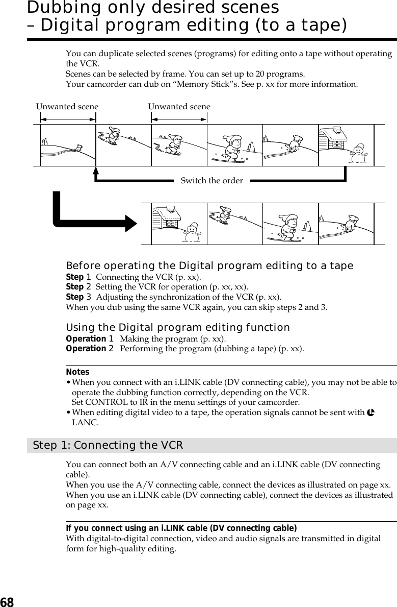 68You can duplicate selected scenes (programs) for editing onto a tape without operatingthe VCR.Scenes can be selected by frame. You can set up to 20 programs.Your camcorder can dub on “Memory Stick”s. See p. xx for more information.Before operating the Digital program editing to a tapeStep 1Connecting the VCR (p. xx).Step 2Setting the VCR for operation (p. xx, xx).Step 3Adjusting the synchronization of the VCR (p. xx).When you dub using the same VCR again, you can skip steps 2 and 3.Using the Digital program editing functionOperation 1Making the program (p. xx).Operation 2Performing the program (dubbing a tape) (p. xx).Notes•When you connect with an i.LINK cable (DV connecting cable), you may not be able tooperate the dubbing function correctly, depending on the VCR.Set CONTROL to IR in the menu settings of your camcorder.•When editing digital video to a tape, the operation signals cannot be sent with LANC.Step 1: Connecting the VCRYou can connect both an A/V connecting cable and an i.LINK cable (DV connectingcable).When you use the A/V connecting cable, connect the devices as illustrated on page xx.When you use an i.LINK cable (DV connecting cable), connect the devices as illustratedon page xx.If you connect using an i.LINK cable (DV connecting cable)With digital-to-digital connection, video and audio signals are transmitted in digitalform for high-quality editing.Dubbing only desired scenes– Digital program editing (to a tape)Unwanted scene Unwanted sceneSwitch the order