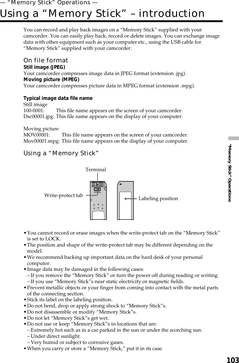 103“Memory Stick” OperationsYou can record and play back images on a “Memory Stick” supplied with yourcamcorder. You can easily play back, record or delete images. You can exchange imagedata with other equipment such as your computer etc., using the USB cable for“Memory Stick” supplied with your camcorder.On file formatStill image (JPEG)Your camcorder compresses image data in JPEG format (extension .jpg).Moving picture (MPEG)Your camcorder compresses picture data in MPEG format (extension .mpg).Typical image data file nameStill image100-0001: This file name appears on the screen of your camcorder.Dsc00001.jpg: This file name appears on the display of your computer.Moving pictureMOV00001: This file name appears on the screen of your camcorder.Mov00001.mpg: This file name appears on the display of your computer.Using a “Memory Stick”•You cannot record or erase images when the write-protect tab on the “Memory Stick”is set to LOCK.•The position and shape of the write-protect tab may be different depending on themodel.•We recommend backing up important data on the hard desk of your personalcomputor.•Image data may be damaged in the following cases:–If you remove the “Memory Stick” or turn the power off during reading or writing.–If you use “Memory Stick”s near static electricity or magnetic fields.•Prevent metallic objects or your finger from coming into contact with the metal partsof the connecting section.•Stick its label on the labeling position.•Do not bend, drop or apply strong shock to “Memory Stick”s.•Do not disassemble or modify “Memory Stick”s.•Do not let “Memory Stick”s get wet.•Do not use or keep “Memory Stick”s in locations that are:–Extremely hot such as in a car parked in the sun or under the scorching sun.–Under direct sunlight.–Very humid or subject to corrosive gases.•When you carry or store a “Memory Stick,” put it in its case.— “Memory Stick” Operations —Using a “Memory Stick” – introductionWrite-protect tab Labeling positionTerminal