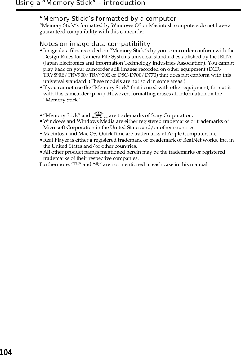 104“Memory Stick”s formatted by a computer“Memory Stick”s formatted by Windows OS or Macintosh computers do not have aguaranteed compatibility with this camcorder.Notes on image data compatibility•Image data files recorded on “Memory Stick”s by your camcorder conform with theDesign Rules for Camera File Systems universal standard established by the JEITA(Japan Electronics and Information Technology Industries Association). You cannotplay back on your camcorder still images recorded on other equipment (DCR-TRV890E/TRV900/TRV900E or DSC-D700/D770) that does not conform with thisuniversal standard. (These models are not sold in some areas.)•If you cannot use the “Memory Stick” that is used with other equipment, format itwith this camcorder (p. xx). However, formatting erases all information on the“Memory Stick.”•“Memory Stick” and   are trademarks of Sony Corporation.•Windows and Windows Media are either registered trademarks or trademarks ofMicrosoft Corporation in the United States and/or other countries.•Macintosh and Mac OS, QuickTime are trademarks of Apple Computer, Inc.•Real Player is either a registered trademark or treademark of RealNet works, Inc. inthe United States and/or other countries.•All other product names mentioned herein may be the trademarks or registeredtrademarks of their respective companies.Furthermore, “™” and “®” are not mentioned in each case in this manual.Using a “Memory Stick” – introduction