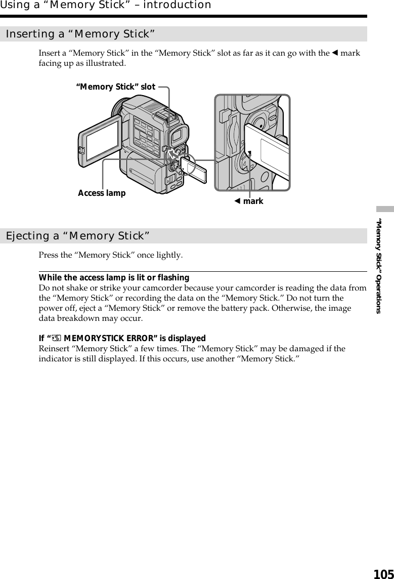 105“Memory Stick” OperationsInserting a “Memory Stick”Insert a “Memory Stick” in the “Memory Stick” slot as far as it can go with the b markfacing up as illustrated.Ejecting a “Memory Stick”Press the “Memory Stick” once lightly.While the access lamp is lit or flashingDo not shake or strike your camcorder because your camcorder is reading the data fromthe “Memory Stick” or recording the data on the “Memory Stick.” Do not turn thepower off, eject a “Memory Stick” or remove the battery pack. Otherwise, the imagedata breakdown may occur.If “ MEMORYSTICK ERROR” is displayedReinsert “Memory Stick” a few times. The “Memory Stick” may be damaged if theindicator is still displayed. If this occurs, use another “Memory Stick.”“Memory Stick” slotb markAccess lampUsing a “Memory Stick” – introduction
