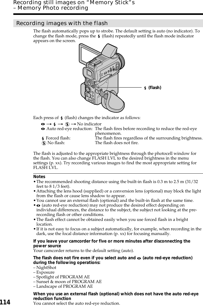 114Recording images with the flashThe flash automatically pops up to strobe. The default setting is auto (no indicator). Tochange the flash mode, press the   (flash) repeatedly until the flash mode indicatorappears on the screen.Each press of   (flash) changes the indicator as follows: t  t   t No indicator Auto red-eye reduction: The flash fires before recording to reduce the red-eyephenomenon. Forced flash: The flash fires regardless of the surrounding brightness. No flash: The flash does not fire.The flash is adjusted to the appropriate brightness through the photocell window forthe flash. You can also change FLASH LVL to the desired brightness in the menusettings (p. xx). Try recording various images to find the most appropriate setting forFLASH LVL.Notes•The recommended shooting distance using the built-in flash is 0.3 m to 2.5 m (31/32feet to 8 1/3 feet).•Attaching the lens hood (supplied) or a conversion lens (optional) may block the lightfrom the flash or cause lens shadow to appear.•You cannot use an external flash (optional) and the built-in flash at the same time.• (auto red-eye reduction) may not produce the desired effect depending onindividual differences, the distance to the subject, the subject not looking at the pre-recording flash or other conditions.•The flash effect cannot be obtained easily when you use forced flash in a brightlocation.•If it is not easy to focus on a subject automatically, for example, when recording in thedark, use the focal distance information (p. xx) for focusing manually.If you leave your camcorder for five or more minutes after disconnecting thepower sourceYour camcorder returns to the default setting (auto).The flash does not fire even if you select auto and   (auto red-eye reduction)during the following operations:–NightShot–Exposure–Spotlight of PROGRAM AE–Sunset &amp; moon of PROGRAM AE–Landscape of PROGRAM AEWhen you use an external flash (optional) which does not have the auto red-eyereduction functionYou cannot select the auto red-eye reduction.Recording still images on “Memory Stick”s– Memory Photo recording (flash)