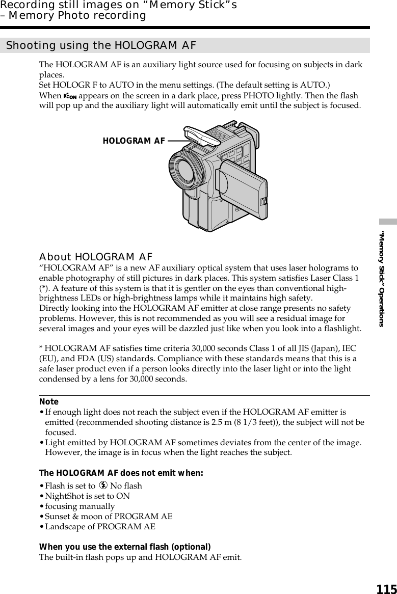 115“Memory Stick” OperationsShooting using the HOLOGRAM AFThe HOLOGRAM AF is an auxiliary light source used for focusing on subjects in darkplaces.Set HOLOGR F to AUTO in the menu settings. (The default setting is AUTO.)When   appears on the screen in a dark place, press PHOTO lightly. Then the flashwill pop up and the auxiliary light will automatically emit until the subject is focused.About HOLOGRAM AF“HOLOGRAM AF” is a new AF auxiliary optical system that uses laser holograms toenable photography of still pictures in dark places. This system satisfies Laser Class 1(*). A feature of this system is that it is gentler on the eyes than conventional high-brightness LEDs or high-brightness lamps while it maintains high safety.Directly looking into the HOLOGRAM AF emitter at close range presents no safetyproblems. However, this is not recommended as you will see a residual image forseveral images and your eyes will be dazzled just like when you look into a flashlight.* HOLOGRAM AF satisfies time criteria 30,000 seconds Class 1 of all JIS (Japan), IEC(EU), and FDA (US) standards. Compliance with these standards means that this is asafe laser product even if a person looks directly into the laser light or into the lightcondensed by a lens for 30,000 seconds.Note•If enough light does not reach the subject even if the HOLOGRAM AF emitter isemitted (recommended shooting distance is 2.5 m (8 1/3 feet)), the subject will not befocused.•Light emitted by HOLOGRAM AF sometimes deviates from the center of the image.However, the image is in focus when the light reaches the subject.The HOLOGRAM AF does not emit when:•Flash is set to   No flash•NightShot is set to ON•focusing manually•Sunset &amp; moon of PROGRAM AE•Landscape of PROGRAM AEWhen you use the external flash (optional)The built-in flash pops up and HOLOGRAM AF emit.Recording still images on “Memory Stick”s– Memory Photo recordingHOLOGRAM AF