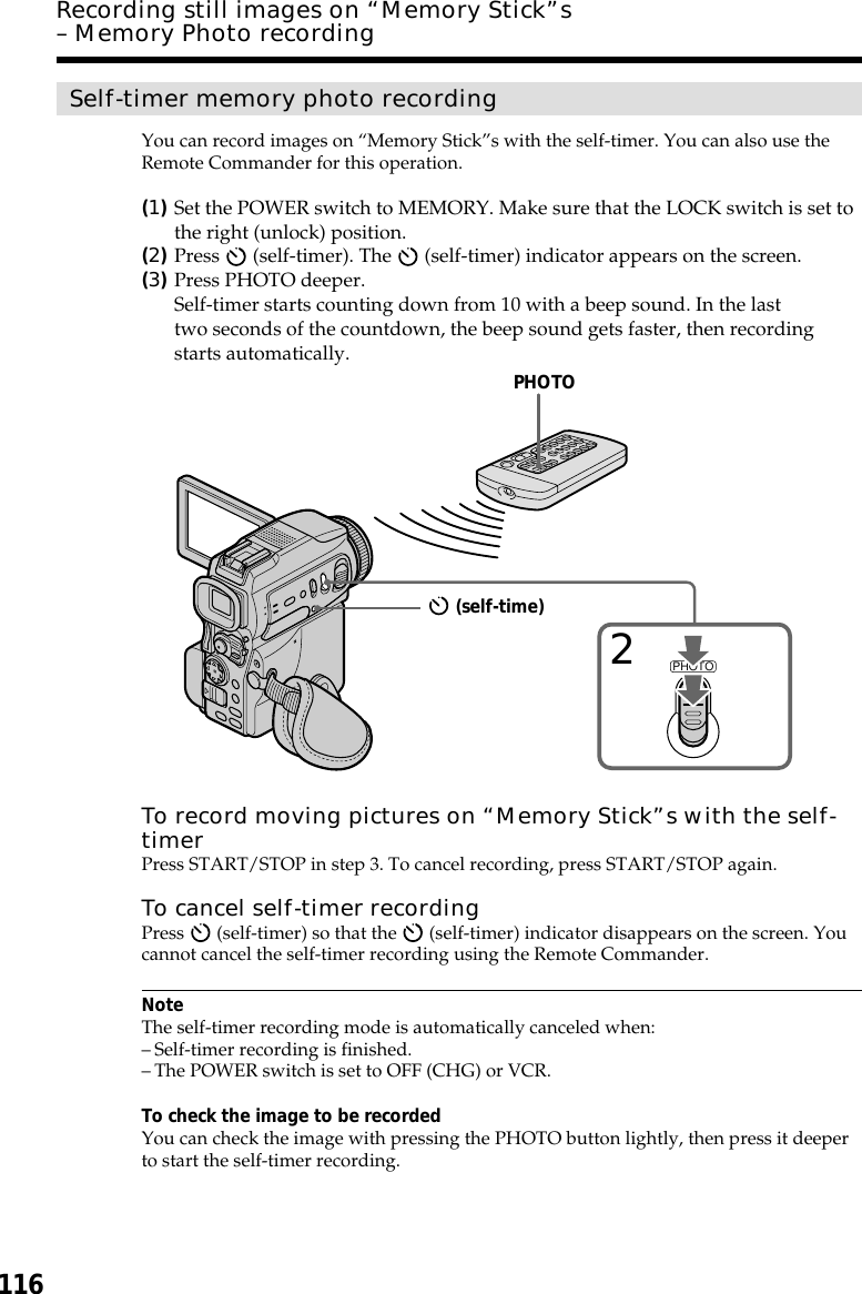 116Self-timer memory photo recordingYou can record images on “Memory Stick”s with the self-timer. You can also use theRemote Commander for this operation.(1)Set the POWER switch to MEMORY. Make sure that the LOCK switch is set tothe right (unlock) position.(2)Press   (self-timer). The   (self-timer) indicator appears on the screen.(3)Press PHOTO deeper.Self-timer starts counting down from 10 with a beep sound. In the lasttwo seconds of the countdown, the beep sound gets faster, then recordingstarts automatically.To record moving pictures on “Memory Stick”s with the self-timerPress START/STOP in step 3. To cancel recording, press START/STOP again.To cancel self-timer recordingPress   (self-timer) so that the   (self-timer) indicator disappears on the screen. Youcannot cancel the self-timer recording using the Remote Commander.NoteThe self-timer recording mode is automatically canceled when:–Self-timer recording is finished.–The POWER switch is set to OFF (CHG) or VCR.To check the image to be recordedYou can check the image with pressing the PHOTO button lightly, then press it deeperto start the self-timer recording.Recording still images on “Memory Stick”s– Memory Photo recordingPHOTO2PHOTO (self-time)