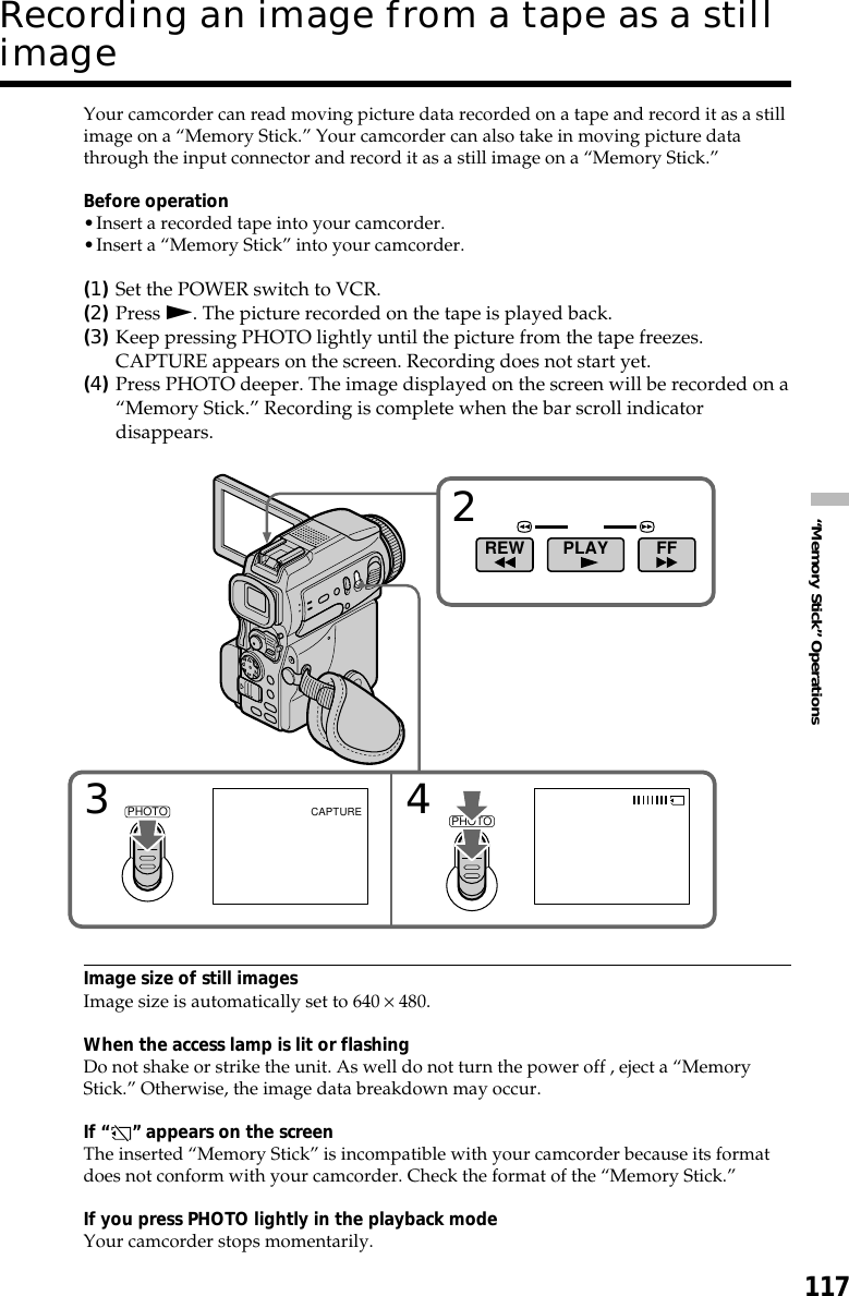 117“Memory Stick” OperationsYour camcorder can read moving picture data recorded on a tape and record it as a stillimage on a “Memory Stick.” Your camcorder can also take in moving picture datathrough the input connector and record it as a still image on a “Memory Stick.”Before operation•Insert a recorded tape into your camcorder.•Insert a “Memory Stick” into your camcorder.(1)Set the POWER switch to VCR.(2)Press N. The picture recorded on the tape is played back.(3)Keep pressing PHOTO lightly until the picture from the tape freezes.CAPTURE appears on the screen. Recording does not start yet.(4)Press PHOTO deeper. The image displayed on the screen will be recorded on a“Memory Stick.” Recording is complete when the bar scroll indicatordisappears.Image size of still imagesImage size is automatically set to 640 × 480.When the access lamp is lit or flashingDo not shake or strike the unit. As well do not turn the power off , eject a “MemoryStick.” Otherwise, the image data breakdown may occur.If “ ” appears on the screenThe inserted “Memory Stick” is incompatible with your camcorder because its formatdoes not conform with your camcorder. Check the format of the “Memory Stick.”If you press PHOTO lightly in the playback modeYour camcorder stops momentarily.234CAPTUREFFPLAYREWPHOTOPHOTORecording an image from a tape as a stillimage