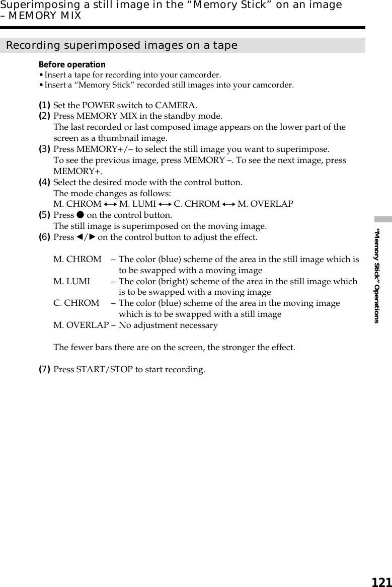 121“Memory Stick” OperationsSuperimposing a still image in the “Memory Stick” on an image– MEMORY MIXRecording superimposed images on a tapeBefore operation•Insert a tape for recording into your camcorder.•Insert a “Memory Stick” recorded still images into your camcorder.(1)Set the POWER switch to CAMERA.(2)Press MEMORY MIX in the standby mode.The last recorded or last composed image appears on the lower part of thescreen as a thumbnail image.(3)Press MEMORY+/– to select the still image you want to superimpose.To see the previous image, press MEMORY –. To see the next image, pressMEMORY+.(4)Select the desired mode with the control button.The mode changes as follows:M. CHROM y M. LUMI y C. CHROM y M. OVERLAP(5)Press z on the control button.The still image is superimposed on the moving image.(6)Press b/B on the control button to adjust the effect.M. CHROM –The color (blue) scheme of the area in the still image which isto be swapped with a moving imageM. LUMI –The color (bright) scheme of the area in the still image whichis to be swapped with a moving imageC. CHROM –The color (blue) scheme of the area in the moving imagewhich is to be swapped with a still imageM. OVERLAP –No adjustment necessaryThe fewer bars there are on the screen, the stronger the effect.(7)Press START/STOP to start recording.