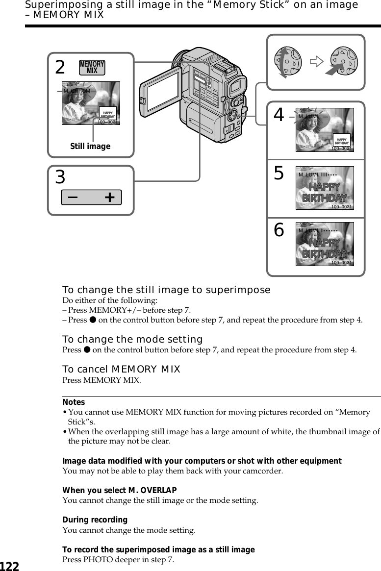 122Superimposing a still image in the “Memory Stick” on an image– MEMORY MIXTo change the still image to superimposeDo either of the following:–Press MEMORY+/– before step 7.–Press z on the control button before step 7, and repeat the procedure from step 4.To change the mode settingPress z on the control button before step 7, and repeat the procedure from step 4.To cancel MEMORY MIXPress MEMORY MIX.Notes•You cannot use MEMORY MIX function for moving pictures recorded on “MemoryStick”s.•When the overlapping still image has a large amount of white, the thumbnail image ofthe picture may not be clear.Image data modified with your computers or shot with other equipmentYou may not be able to play them back with your camcorder.When you select M. OVERLAPYou cannot change the still image or the mode setting.During recordingYou cannot change the mode setting.To record the superimposed image as a still imagePress PHOTO deeper in step 7.456M. LUMIM. LUMIM. LUMIIII••••I••••••100–0021100–0021100–00212M. CHROM100–0021MEMORYMIX3Still image