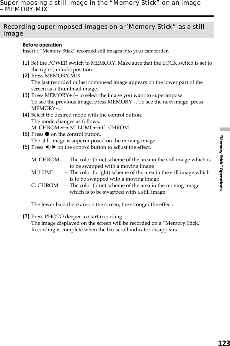 123“Memory Stick” OperationsRecording superimposed images on a “Memory Stick” as a stillimageBefore operationInsert a “Memory Stick” recorded still images into your camcorder.(1)Set the POWER switch to MEMORY. Make sure that the LOCK switch is set tothe right (unlock) position.(2)Press MEMORY MIX.The last recorded or last composed image appears on the lower part of thescreen as a thumbnail image.(3)Press MEMORY+/– to select the image you want to superimpose.To see the previous image, press MEMORY –. To see the next image, pressMEMORY+.(4)Select the desired mode with the control button.The mode changes as follows:M. CHROM y M. LUMI y C. CHROM(5)Press z on the control button.The still image is superimposed on the moving image.(6)Press b/B on the control button to adjust the effect.M. CHROM –The color (blue) scheme of the area in the still image which isto be swapped with a moving imageM. LUMI –The color (bright) scheme of the area in the still image whichis to be swapped with a moving imageC. CHROM –The color (blue) scheme of the area in the moving imagewhich is to be swapped with a still imageThe fewer bars there are on the screen, the stronger the effect.(7)Press PHOTO deeper to start recording.The image displayed on the screen will be recorded on a “Memory Stick.”Recording is complete when the bar scroll indicator disappears.Superimposing a still image in the “Memory Stick” on an image– MEMORY MIX