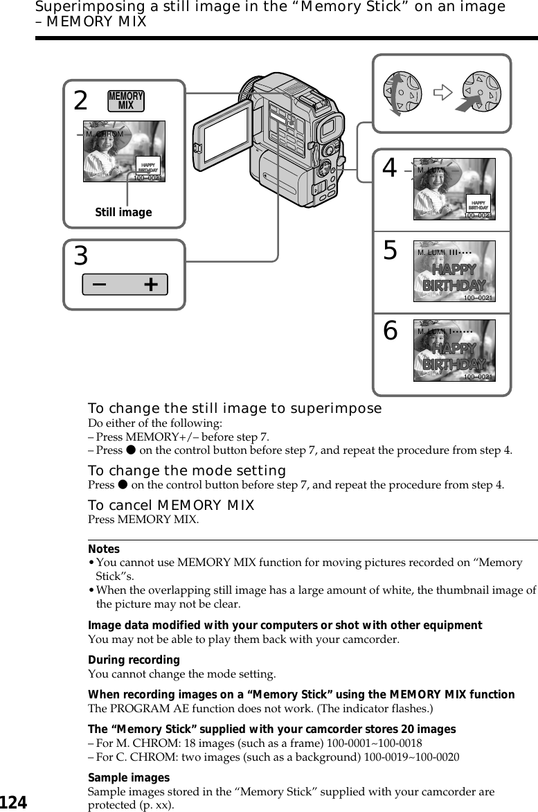 124Superimposing a still image in the “Memory Stick” on an image– MEMORY MIXTo change the still image to superimposeDo either of the following:–Press MEMORY+/– before step 7.–Press z on the control button before step 7, and repeat the procedure from step 4.To change the mode settingPress z on the control button before step 7, and repeat the procedure from step 4.To cancel MEMORY MIXPress MEMORY MIX.Notes•You cannot use MEMORY MIX function for moving pictures recorded on “MemoryStick”s.•When the overlapping still image has a large amount of white, the thumbnail image ofthe picture may not be clear.Image data modified with your computers or shot with other equipmentYou may not be able to play them back with your camcorder.During recordingYou cannot change the mode setting.When recording images on a “Memory Stick” using the MEMORY MIX functionThe PROGRAM AE function does not work. (The indicator flashes.)The “Memory Stick” supplied with your camcorder stores 20 images–For M. CHROM: 18 images (such as a frame) 100-0001~100-0018–For C. CHROM: two images (such as a background) 100-0019~100-0020Sample imagesSample images stored in the “Memory Stick” supplied with your camcorder areprotected (p. xx).456M. LUMIM. LUMIM. LUMIIII••••I••••••100–0021100–0021100–00212M. CHROM100–0021MEMORYMIX3Still image