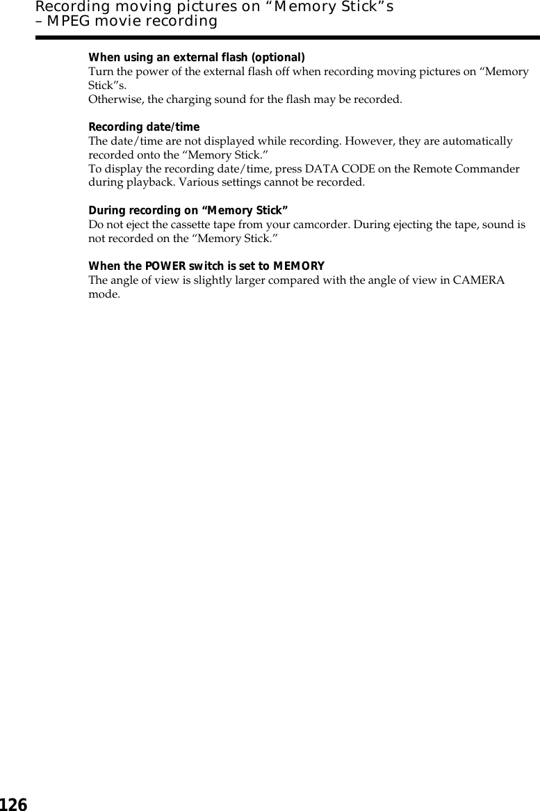 126When using an external flash (optional)Turn the power of the external flash off when recording moving pictures on “MemoryStick”s.Otherwise, the charging sound for the flash may be recorded.Recording date/timeThe date/time are not displayed while recording. However, they are automaticallyrecorded onto the “Memory Stick.”To display the recording date/time, press DATA CODE on the Remote Commanderduring playback. Various settings cannot be recorded.During recording on “Memory Stick”Do not eject the cassette tape from your camcorder. During ejecting the tape, sound isnot recorded on the “Memory Stick.”When the POWER switch is set to MEMORYThe angle of view is slightly larger compared with the angle of view in CAMERAmode.Recording moving pictures on “Memory Stick”s– MPEG movie recording