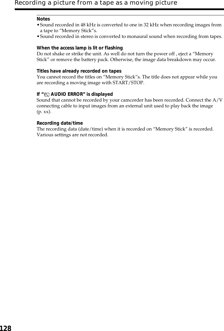128Notes•Sound recorded in 48 kHz is converted to one in 32 kHz when recording images froma tape to “Memory Stick”s.•Sound recorded in stereo is converted to monaural sound when recording from tapes.When the access lamp is lit or flashingDo not shake or strike the unit. As well do not turn the power off , eject a “MemoryStick” or remove the battery pack. Otherwise, the image data breakdown may occur.Titles have already recorded on tapesYou cannot record the titles on “Memory Stick”s. The title does not appear while youare recording a moving image with START/STOP.If “ AUDIO ERROR” is displayedSound that cannot be recorded by your camcorder has been recorded. Connect the A/Vconnecting cable to input images from an external unit used to play back the image(p. xx).Recording date/timeThe recording data (date/time) when it is recorded on “Memory Stick” is recorded.Various settings are not recorded.Recording a picture from a tape as a moving picture