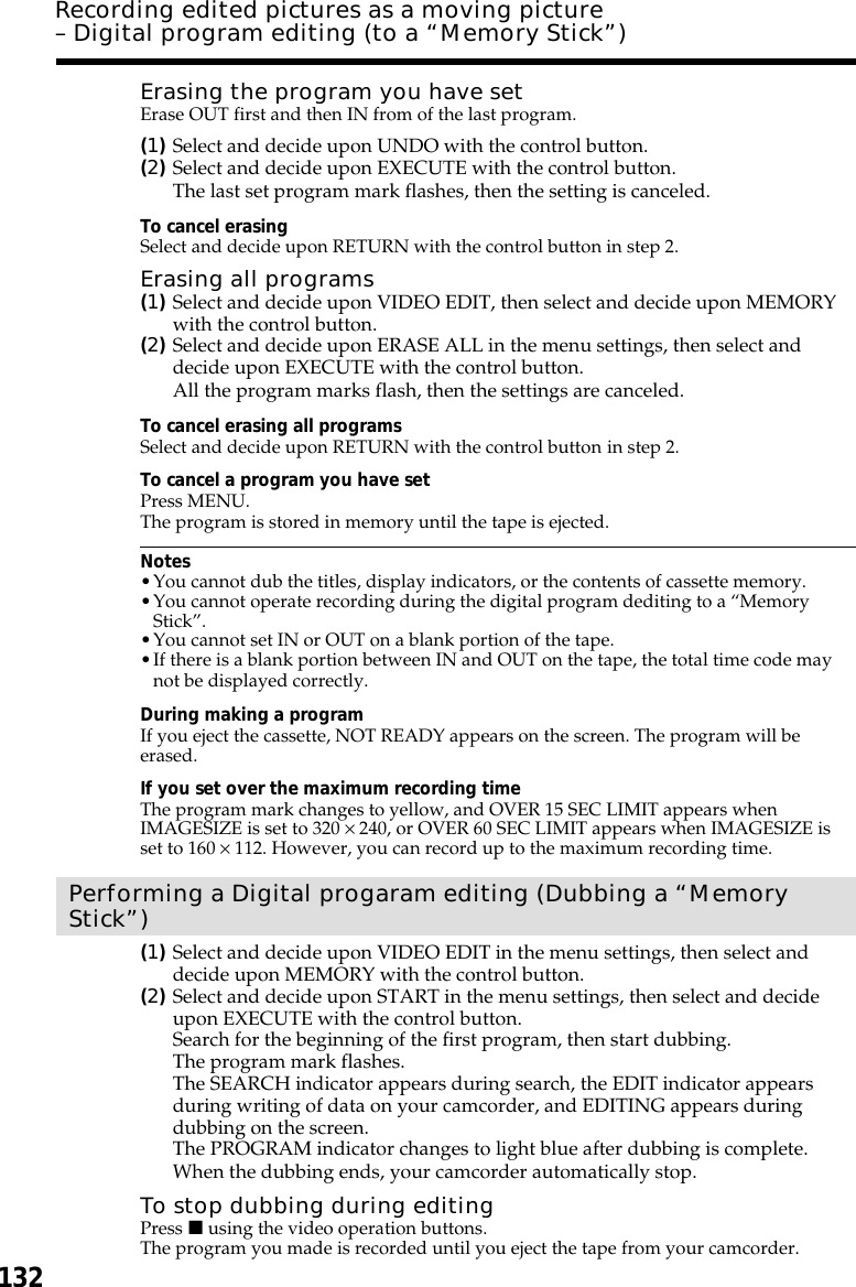 132Erasing the program you have setErase OUT first and then IN from of the last program.(1)Select and decide upon UNDO with the control button.(2)Select and decide upon EXECUTE with the control button.The last set program mark flashes, then the setting is canceled.To cancel erasingSelect and decide upon RETURN with the control button in step 2.Erasing all programs(1)Select and decide upon VIDEO EDIT, then select and decide upon MEMORYwith the control button.(2)Select and decide upon ERASE ALL in the menu settings, then select anddecide upon EXECUTE with the control button.All the program marks flash, then the settings are canceled.To cancel erasing all programsSelect and decide upon RETURN with the control button in step 2.To cancel a program you have setPress MENU.The program is stored in memory until the tape is ejected.Notes•You cannot dub the titles, display indicators, or the contents of cassette memory.•You cannot operate recording during the digital program dediting to a “MemoryStick”.•You cannot set IN or OUT on a blank portion of the tape.•If there is a blank portion between IN and OUT on the tape, the total time code maynot be displayed correctly.During making a programIf you eject the cassette, NOT READY appears on the screen. The program will beerased.If you set over the maximum recording timeThe program mark changes to yellow, and OVER 15 SEC LIMIT appears whenIMAGESIZE is set to 320 × 240, or OVER 60 SEC LIMIT appears when IMAGESIZE isset to 160 × 112. However, you can record up to the maximum recording time.Performing a Digital progaram editing (Dubbing a “MemoryStick”)(1)Select and decide upon VIDEO EDIT in the menu settings, then select anddecide upon MEMORY with the control button.(2)Select and decide upon START in the menu settings, then select and decideupon EXECUTE with the control button.Search for the beginning of the first program, then start dubbing.The program mark flashes.The SEARCH indicator appears during search, the EDIT indicator appearsduring writing of data on your camcorder, and EDITING appears duringdubbing on the screen.The PROGRAM indicator changes to light blue after dubbing is complete.When the dubbing ends, your camcorder automatically stop.To stop dubbing during editingPress x using the video operation buttons.The program you made is recorded until you eject the tape from your camcorder.Recording edited pictures as a moving picture– Digital program editing (to a “Memory Stick”)