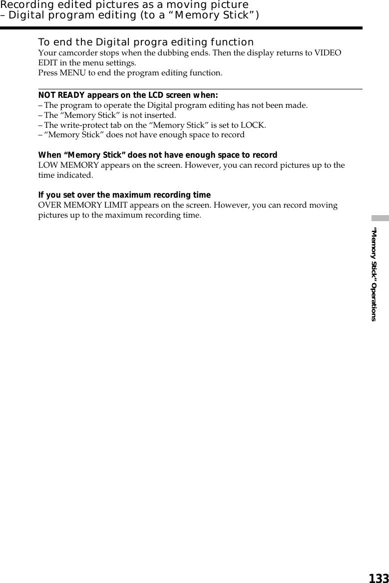 133“Memory Stick” OperationsRecording edited pictures as a moving picture– Digital program editing (to a “Memory Stick”)To end the Digital progra editing functionYour camcorder stops when the dubbing ends. Then the display returns to VIDEOEDIT in the menu settings.Press MENU to end the program editing function.NOT READY appears on the LCD screen when:–The program to operate the Digital program editing has not been made.–The “Memory Stick” is not inserted.–The write-protect tab on the “Memory Stick” is set to LOCK.–“Memory Stick” does not have enough space to recordWhen “Memory Stick” does not have enough space to recordLOW MEMORY appears on the screen. However, you can record pictures up to thetime indicated.If you set over the maximum recording timeOVER MEMORY LIMIT appears on the screen. However, you can record movingpictures up to the maximum recording time.