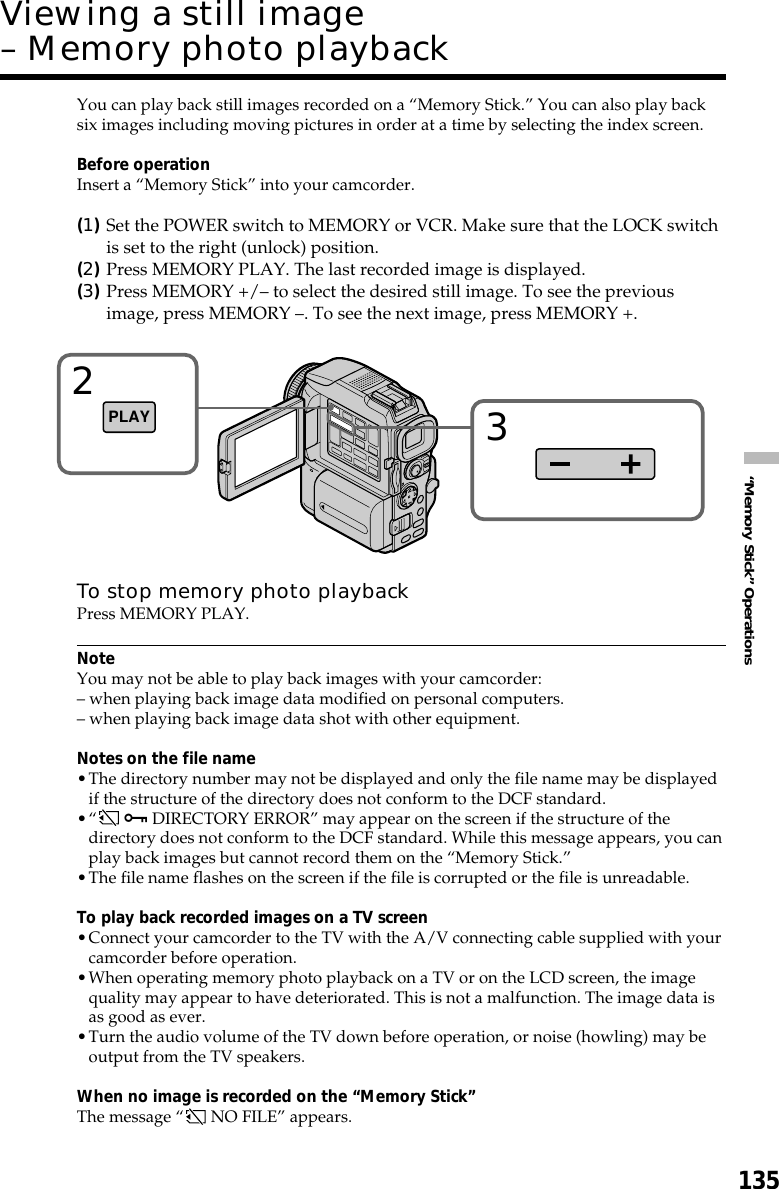 135“Memory Stick” OperationsYou can play back still images recorded on a “Memory Stick.” You can also play backsix images including moving pictures in order at a time by selecting the index screen.Before operationInsert a “Memory Stick” into your camcorder.(1)Set the POWER switch to MEMORY or VCR. Make sure that the LOCK switchis set to the right (unlock) position.(2)Press MEMORY PLAY. The last recorded image is displayed.(3)Press MEMORY +/– to select the desired still image. To see the previousimage, press MEMORY –. To see the next image, press MEMORY +.To stop memory photo playbackPress MEMORY PLAY.NoteYou may not be able to play back images with your camcorder:– when playing back image data modified on personal computers.– when playing back image data shot with other equipment.Notes on the file name•The directory number may not be displayed and only the file name may be displayedif the structure of the directory does not conform to the DCF standard.•“  - DIRECTORY ERROR” may appear on the screen if the structure of thedirectory does not conform to the DCF standard. While this message appears, you canplay back images but cannot record them on the “Memory Stick.”•The file name flashes on the screen if the file is corrupted or the file is unreadable.To play back recorded images on a TV screen•Connect your camcorder to the TV with the A/V connecting cable supplied with yourcamcorder before operation.•When operating memory photo playback on a TV or on the LCD screen, the imagequality may appear to have deteriorated. This is not a malfunction. The image data isas good as ever.•Turn the audio volume of the TV down before operation, or noise (howling) may beoutput from the TV speakers.When no image is recorded on the “Memory Stick”The message “ NO FILE” appears.Viewing a still image– Memory photo playback2PLAY3