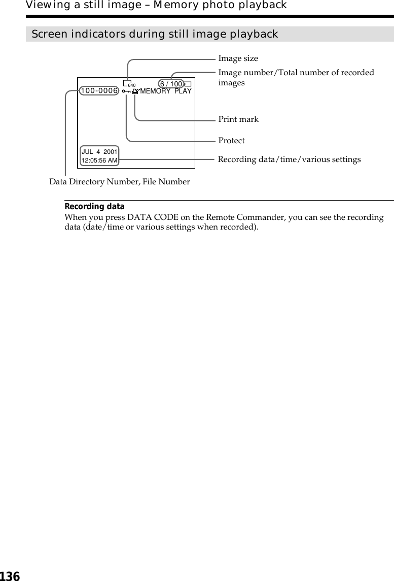 136Screen indicators during still image playbackRecording dataWhen you press DATA CODE on the Remote Commander, you can see the recordingdata (date/time or various settings when recorded).Viewing a still image – Memory photo playbackImage number/Total number of recordedimagesImage sizeData Directory Number, File NumberProtectPrint mark6 / 100MEMORY  PLAY100-0006640JUL  4  200112:05:56 AMRecording data/time/various settings
