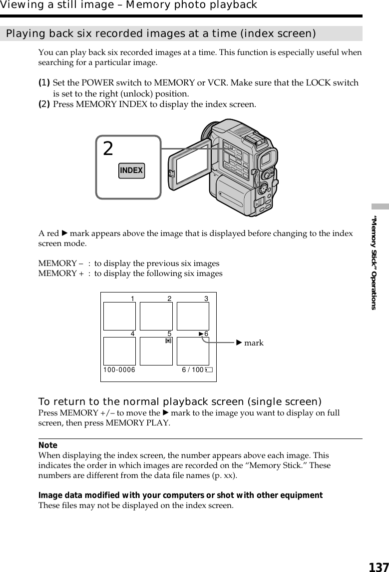 137“Memory Stick” OperationsPlaying back six recorded images at a time (index screen)You can play back six recorded images at a time. This function is especially useful whensearching for a particular image.(1)Set the POWER switch to MEMORY or VCR. Make sure that the LOCK switchis set to the right (unlock) position.(2)Press MEMORY INDEX to display the index screen.A red B mark appears above the image that is displayed before changing to the indexscreen mode.MEMORY –: to display the previous six imagesMEMORY + : to display the following six imagesTo return to the normal playback screen (single screen)Press MEMORY +/– to move the B mark to the image you want to display on fullscreen, then press MEMORY PLAY.NoteWhen displaying the index screen, the number appears above each image. Thisindicates the order in which images are recorded on the “Memory Stick.” Thesenumbers are different from the data file names (p. xx).Image data modified with your computers or shot with other equipmentThese files may not be displayed on the index screen.Viewing a still image – Memory photo playback2INDEXB mark6 / 100100-00061 2 34 5 6