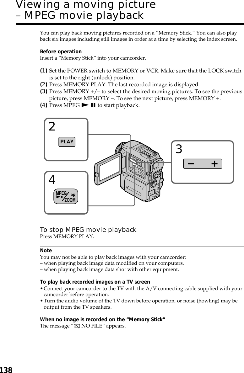 138You can play back moving pictures recorded on a “Memory Stick.” You can also playback six images including still images in order at a time by selecting the index screen.Before operationInsert a “Memory Stick” into your camcorder.(1)Set the POWER switch to MEMORY or VCR. Make sure that the LOCK switchis set to the right (unlock) position.(2)Press MEMORY PLAY. The last recorded image is displayed.(3)Press MEMORY +/– to select the desired moving pictures. To see the previouspicture, press MEMORY –. To see the next picture, press MEMORY +.(4)Press MPEG N X to start playback.To stop MPEG movie playbackPress MEMORY PLAY.NoteYou may not be able to play back images with your camcorder:– when playing back image data modified on your computers.– when playing back image data shot with other equipment.To play back recorded images on a TV screen•Connect your camcorder to the TV with the A/V connecting cable supplied with yourcamcorder before operation.•Turn the audio volume of the TV down before operation, or noise (howling) may beoutput from the TV speakers.When no image is recorded on the “Memory Stick”The message “ NO FILE” appears.Viewing a moving picture– MPEG movie playback324PLAYMPEG PBZOOM