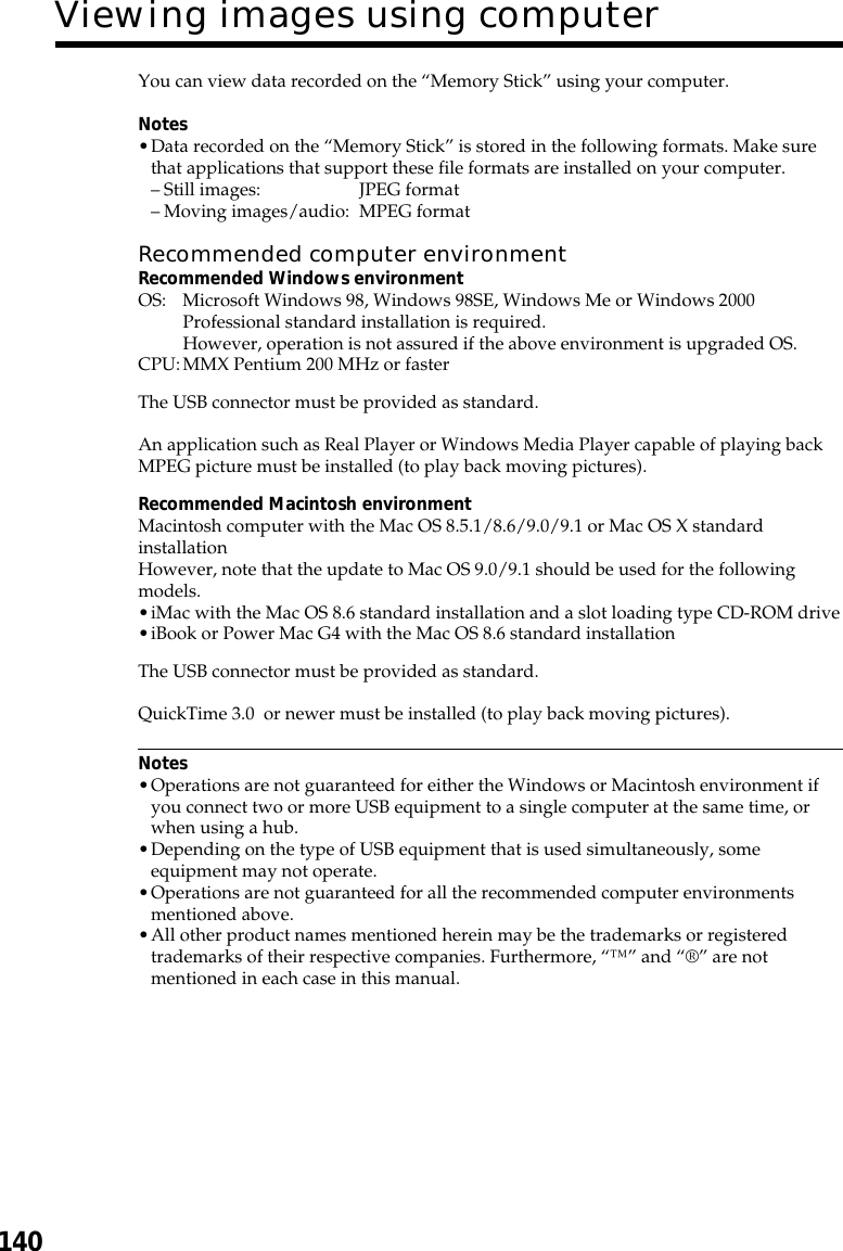 140You can view data recorded on the “Memory Stick” using your computer.Notes•Data recorded on the “Memory Stick” is stored in the following formats. Make surethat applications that support these file formats are installed on your computer.–Still images: JPEG format–Moving images/audio: MPEG formatRecommended computer environmentRecommended Windows environmentOS: Microsoft Windows 98, Windows 98SE, Windows Me or Windows 2000Professional standard installation is required.However, operation is not assured if the above environment is upgraded OS.CPU:MMX Pentium 200 MHz or fasterThe USB connector must be provided as standard.An application such as Real Player or Windows Media Player capable of playing backMPEG picture must be installed (to play back moving pictures).Recommended Macintosh environmentMacintosh computer with the Mac OS 8.5.1/8.6/9.0/9.1 or Mac OS X standardinstallationHowever, note that the update to Mac OS 9.0/9.1 should be used for the followingmodels.•iMac with the Mac OS 8.6 standard installation and a slot loading type CD-ROM drive•iBook or Power Mac G4 with the Mac OS 8.6 standard installationThe USB connector must be provided as standard.QuickTime 3.0  or newer must be installed (to play back moving pictures).Notes•Operations are not guaranteed for either the Windows or Macintosh environment ifyou connect two or more USB equipment to a single computer at the same time, orwhen using a hub.•Depending on the type of USB equipment that is used simultaneously, someequipment may not operate.•Operations are not guaranteed for all the recommended computer environmentsmentioned above.•All other product names mentioned herein may be the trademarks or registeredtrademarks of their respective companies. Furthermore, “™” and “®” are notmentioned in each case in this manual.Viewing images using computer