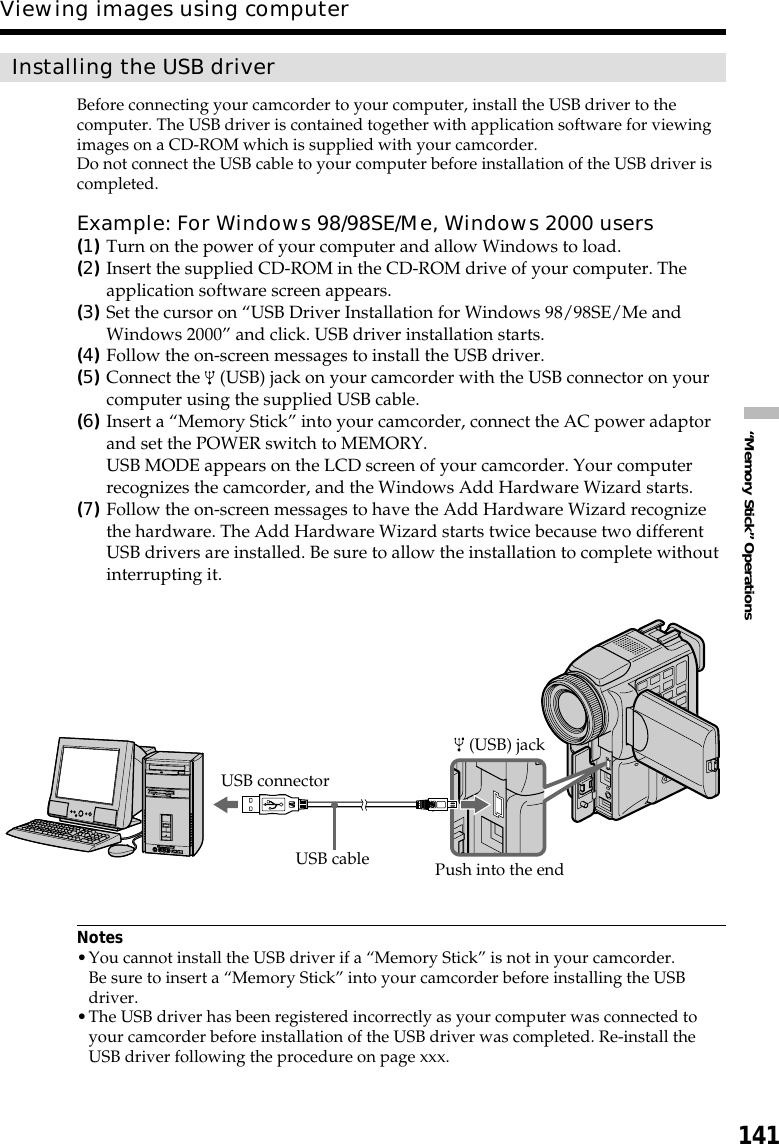 141“Memory Stick” OperationsInstalling the USB driverBefore connecting your camcorder to your computer, install the USB driver to thecomputer. The USB driver is contained together with application software for viewingimages on a CD-ROM which is supplied with your camcorder.Do not connect the USB cable to your computer before installation of the USB driver iscompleted.Example: For Windows 98/98SE/Me, Windows 2000 users(1)Turn on the power of your computer and allow Windows to load.(2)Insert the supplied CD-ROM in the CD-ROM drive of your computer. Theapplication software screen appears.(3)Set the cursor on “USB Driver Installation for Windows 98/98SE/Me andWindows 2000” and click. USB driver installation starts.(4)Follow the on-screen messages to install the USB driver.(5)Connect the   (USB) jack on your camcorder with the USB connector on yourcomputer using the supplied USB cable.(6)Insert a “Memory Stick” into your camcorder, connect the AC power adaptorand set the POWER switch to MEMORY.USB MODE appears on the LCD screen of your camcorder. Your computerrecognizes the camcorder, and the Windows Add Hardware Wizard starts.(7)Follow the on-screen messages to have the Add Hardware Wizard recognizethe hardware. The Add Hardware Wizard starts twice because two differentUSB drivers are installed. Be sure to allow the installation to complete withoutinterrupting it.Notes•You cannot install the USB driver if a “Memory Stick” is not in your camcorder.Be sure to insert a “Memory Stick” into your camcorder before installing the USBdriver.•The USB driver has been registered incorrectly as your computer was connected toyour camcorder before installation of the USB driver was completed. Re-install theUSB driver following the procedure on page xxx.Viewing images using computerUSB connector (USB) jackUSB cable Push into the end