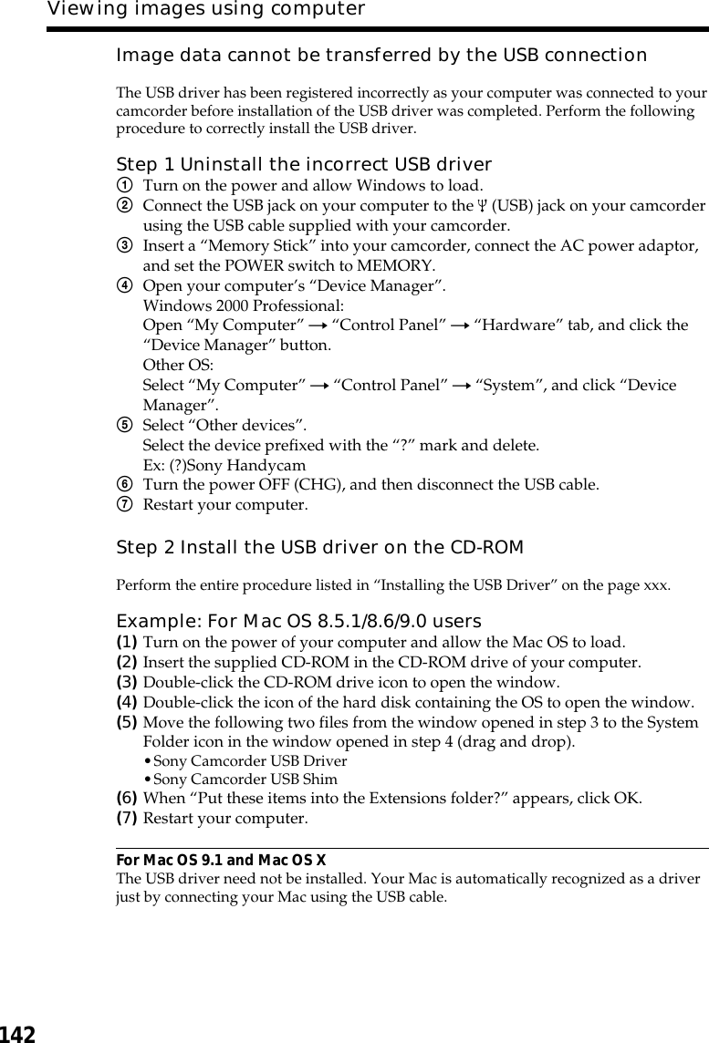 142Viewing images using computerImage data cannot be transferred by the USB connectionThe USB driver has been registered incorrectly as your computer was connected to yourcamcorder before installation of the USB driver was completed. Perform the followingprocedure to correctly install the USB driver.Step 1 Uninstall the incorrect USB driver1Turn on the power and allow Windows to load.2Connect the USB jack on your computer to the   (USB) jack on your camcorderusing the USB cable supplied with your camcorder.3Insert a “Memory Stick” into your camcorder, connect the AC power adaptor,and set the POWER switch to MEMORY.4Open your computer’s “Device Manager”.Windows 2000 Professional:Open “My Computer” t “Control Panel” t “Hardware” tab, and click the“Device Manager” button.Other OS:Select “My Computer” t “Control Panel” t “System”, and click “DeviceManager”.5Select “Other devices”.Select the device prefixed with the “?” mark and delete.Ex: (?)Sony Handycam6Turn the power OFF (CHG), and then disconnect the USB cable.7Restart your computer.Step 2 Install the USB driver on the CD-ROMPerform the entire procedure listed in “Installing the USB Driver” on the page xxx.Example: For Mac OS 8.5.1/8.6/9.0 users(1)Turn on the power of your computer and allow the Mac OS to load.(2)Insert the supplied CD-ROM in the CD-ROM drive of your computer.(3)Double-click the CD-ROM drive icon to open the window.(4)Double-click the icon of the hard disk containing the OS to open the window.(5)Move the following two files from the window opened in step 3 to the SystemFolder icon in the window opened in step 4 (drag and drop).•Sony Camcorder USB Driver•Sony Camcorder USB Shim(6)When “Put these items into the Extensions folder?” appears, click OK.(7)Restart your computer.For Mac OS 9.1 and Mac OS XThe USB driver need not be installed. Your Mac is automatically recognized as a driverjust by connecting your Mac using the USB cable.