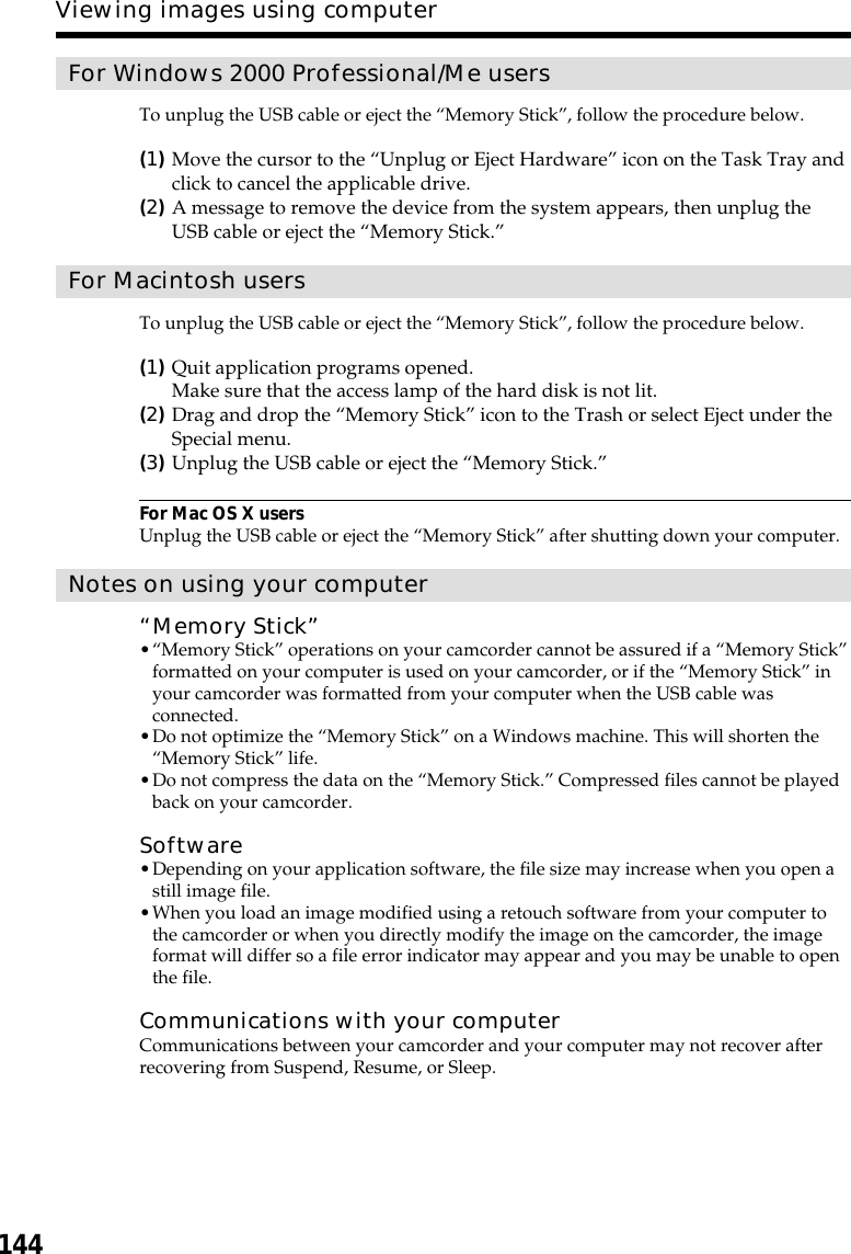 144Viewing images using computerFor Windows 2000 Professional/Me usersTo unplug the USB cable or eject the “Memory Stick”, follow the procedure below.(1)Move the cursor to the “Unplug or Eject Hardware” icon on the Task Tray andclick to cancel the applicable drive.(2)A message to remove the device from the system appears, then unplug theUSB cable or eject the “Memory Stick.”For Macintosh usersTo unplug the USB cable or eject the “Memory Stick”, follow the procedure below.(1)Quit application programs opened.Make sure that the access lamp of the hard disk is not lit.(2)Drag and drop the “Memory Stick” icon to the Trash or select Eject under theSpecial menu.(3)Unplug the USB cable or eject the “Memory Stick.”For Mac OS X usersUnplug the USB cable or eject the “Memory Stick” after shutting down your computer.Notes on using your computer“Memory Stick”•“Memory Stick” operations on your camcorder cannot be assured if a “Memory Stick”formatted on your computer is used on your camcorder, or if the “Memory Stick” inyour camcorder was formatted from your computer when the USB cable wasconnected.•Do not optimize the “Memory Stick” on a Windows machine. This will shorten the“Memory Stick” life.•Do not compress the data on the “Memory Stick.” Compressed files cannot be playedback on your camcorder.Software•Depending on your application software, the file size may increase when you open astill image file.•When you load an image modified using a retouch software from your computer tothe camcorder or when you directly modify the image on the camcorder, the imageformat will differ so a file error indicator may appear and you may be unable to openthe file.Communications with your computerCommunications between your camcorder and your computer may not recover afterrecovering from Suspend, Resume, or Sleep.