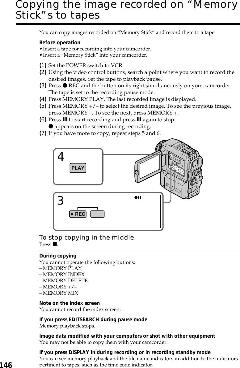 146You can copy images recorded on “Memory Stick” and record them to a tape.Before operation•Insert a tape for recording into your camcorder.•Insert a “Memory Stick” into your camcorder.(1)Set the POWER switch to VCR.(2)Using the video control buttons, search a point where you want to record thedesired images. Set the tape to playback pause.(3)Press z REC and the button on its right simultaneously on your camcorder.The tape is set to the recording pause mode.(4)Press MEMORY PLAY. The last recorded image is displayed.(5)Press MEMORY +/– to select the desired image. To see the previous image,press MEMORY –. To see the next, press MEMORY +.(6)Press X to start recording and press X again to stop.z appears on the screen during recording.(7)If you have more to copy, repeat steps 5 and 6.To stop copying in the middlePress x.During copyingYou cannot operate the following buttons:–MEMORY PLAY–MEMORY INDEX–MEMORY DELETE–MEMORY +/––MEMORY MIXNote on the index screenYou cannot record the index screen.If you press EDITSEARCH during pause modeMemory playback stops.Image data modified with your computers or shot with other equipmentYou may not be able to copy them with your camcorder.If you press DISPLAY in during recording or in recording standby modeYou can see memory playback and the file name indicators in addition to the indicatorspertinent to tapes, such as the time code indicator.Copying the image recorded on “MemoryStick”s to tapes34PLAYREC