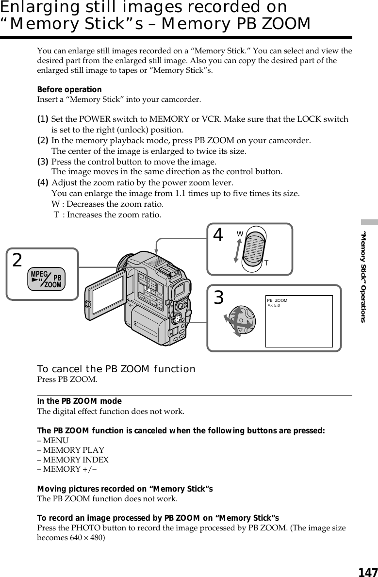 147“Memory Stick” OperationsYou can enlarge still images recorded on a “Memory Stick.” You can select and view thedesired part from the enlarged still image. Also you can copy the desired part of theenlarged still image to tapes or “Memory Stick”s.Before operationInsert a “Memory Stick” into your camcorder.(1)Set the POWER switch to MEMORY or VCR. Make sure that the LOCK switchis set to the right (unlock) position.(2)In the memory playback mode, press PB ZOOM on your camcorder.The center of the image is enlarged to twice its size.(3)Press the control button to move the image.The image moves in the same direction as the control button.(4)Adjust the zoom ratio by the power zoom lever.You can enlarge the image from 1.1 times up to five times its size.W : Decreases the zoom ratio. T  : Increases the zoom ratio.To cancel the PB ZOOM functionPress PB ZOOM.In the PB ZOOM modeThe digital effect function does not work.The PB ZOOM function is canceled when the following buttons are pressed:– MENU– MEMORY PLAY– MEMORY INDEX– MEMORY +/–Moving pictures recorded on “Memory Stick”sThe PB ZOOM function does not work.To record an image processed by PB ZOOM on “Memory Stick”sPress the PHOTO button to record the image processed by PB ZOOM. (The image sizebecomes 640 × 480)Enlarging still images recorded on“Memory Stick”s – Memory PB ZOOM243WTPB  ZOOM × 5.0MPEG PBZOOM