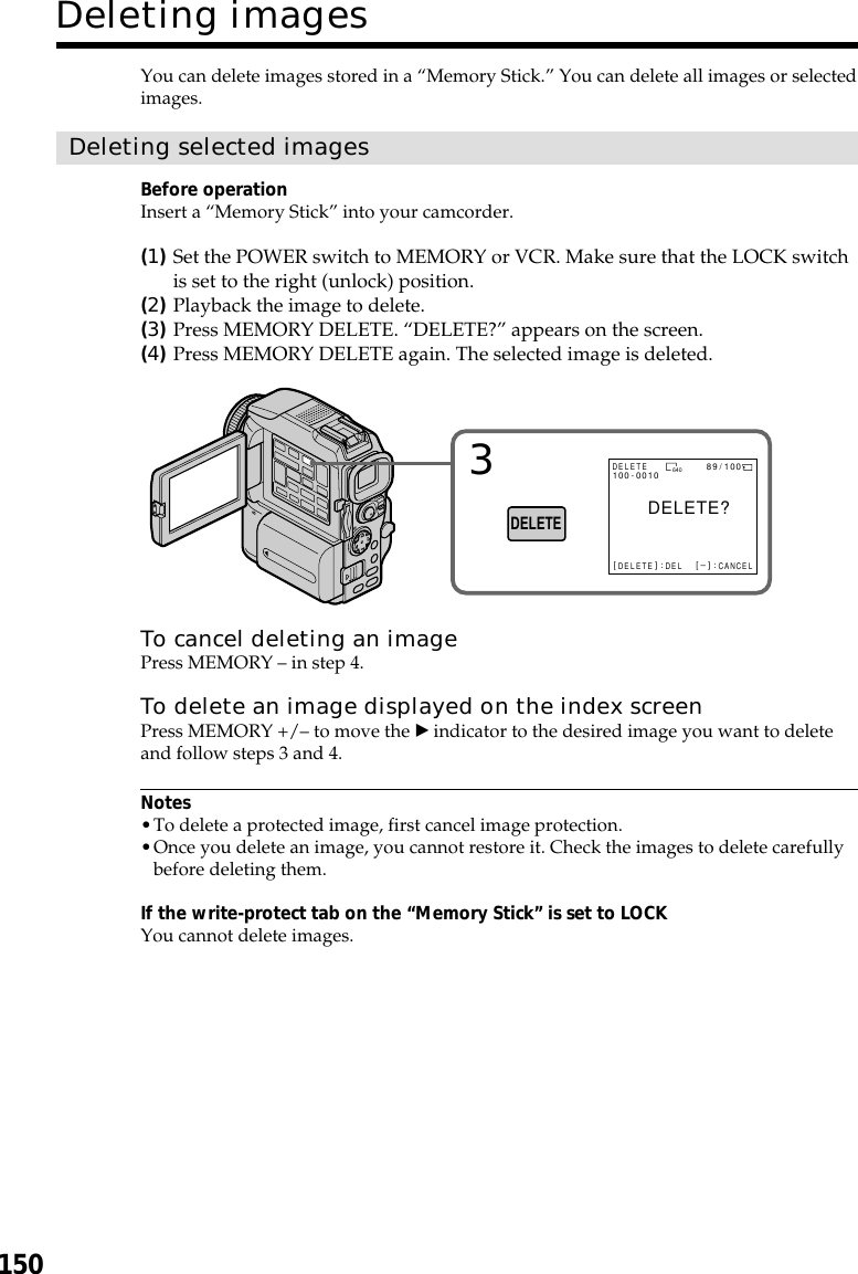 150You can delete images stored in a “Memory Stick.” You can delete all images or selectedimages.Deleting selected imagesBefore operationInsert a “Memory Stick” into your camcorder.(1)Set the POWER switch to MEMORY or VCR. Make sure that the LOCK switchis set to the right (unlock) position.(2)Playback the image to delete.(3)Press MEMORY DELETE. “DELETE?” appears on the screen.(4)Press MEMORY DELETE again. The selected image is deleted.To cancel deleting an imagePress MEMORY – in step 4.To delete an image displayed on the index screenPress MEMORY +/– to move the B indicator to the desired image you want to deleteand follow steps 3 and 4.Notes•To delete a protected image, first cancel image protection.•Once you delete an image, you cannot restore it. Check the images to delete carefullybefore deleting them.If the write-protect tab on the “Memory Stick” is set to LOCKYou cannot delete images.Deleting images3DELETEDELETE?640[DELETE] : DEL[–] : CANCELDELETE100-0010 89 /100