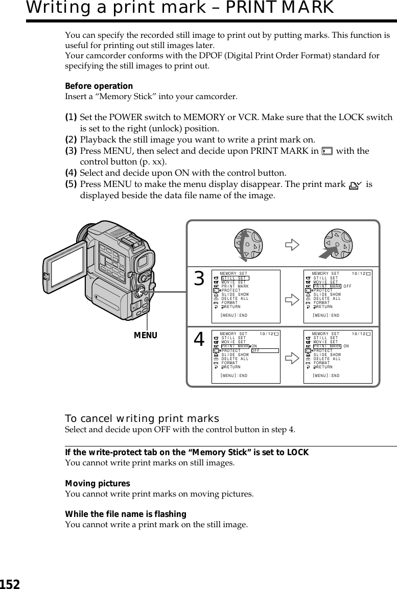 152You can specify the recorded still image to print out by putting marks. This function isuseful for printing out still images later.Your camcorder conforms with the DPOF (Digital Print Order Format) standard forspecifying the still images to print out.Before operationInsert a “Memory Stick” into your camcorder.(1)Set the POWER switch to MEMORY or VCR. Make sure that the LOCK switchis set to the right (unlock) position.(2)Playback the still image you want to write a print mark on.(3)Press MENU, then select and decide upon PRINT MARK in   with thecontrol button (p. xx).(4)Select and decide upon ON with the control button.(5)Press MENU to make the menu display disappear. The print mark   isdisplayed beside the data file name of the image.To cancel writing print marksSelect and decide upon OFF with the control button in step 4.If the write-protect tab on the “Memory Stick” is set to LOCKYou cannot write print marks on still images.Moving picturesYou cannot write print marks on moving pictures.While the file name is flashingYou cannot write a print mark on the still image.Writing a print mark – PRINT MARK34MEMORY SETST I LL SETMOV I E S E TPR I NT MARKPROTECTSL IDE SHOWDELETE ALLFORMATRETURN[MENU] : ENDMEMORY SETST I LL SETMOV I E S E TPR I NT MARKPROTECTSL IDE SHOWOFFDELETE ALLFORMATRETURN[MENU] : END10/ 12MEMORY SETST I LL SETMOV I E S E TPRINT MARKPROTECTSL IDE SHOWONOFFDELETE ALLFORMATRETURN[MENU] : END10/ 12MEMORY SETST I LL SETMOV I E S E TPR I NT MARKPROTECTSL IDE SHOWONDELETE ALLFORMATRETURN[MENU] : END10/12MENU