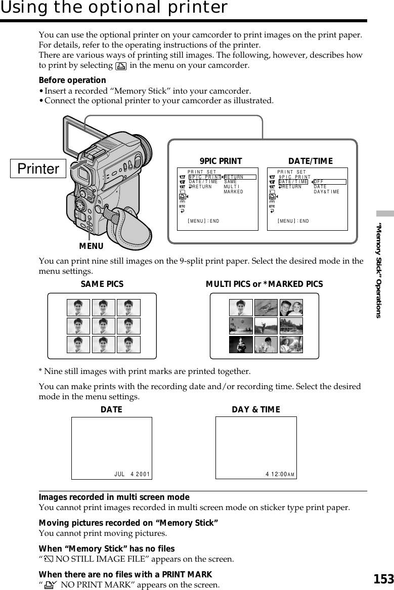 153“Memory Stick” OperationsYou can use the optional printer on your camcorder to print images on the print paper.For details, refer to the operating instructions of the printer.There are various ways of printing still images. The following, however, describes howto print by selecting   in the menu on your camcorder.Before operation•Insert a recorded “Memory Stick” into your camcorder.•Connect the optional printer to your camcorder as illustrated.You can print nine still images on the 9-split print paper. Select the desired mode in themenu settings.* Nine still images with print marks are printed together.You can make prints with the recording date and/or recording time. Select the desiredmode in the menu settings.Images recorded in multi screen modeYou cannot print images recorded in multi screen mode on sticker type print paper.Moving pictures recorded on “Memory Stick”You cannot print moving pictures.When “Memory Stick” has no files“ NO STILL IMAGE FILE” appears on the screen.When there are no files with a PRINT MARK“ NO PRINT MARK” appears on the screen.Using the optional printerSAME PICS MULTI PICS or *MARKED PICSDATEJUL 4 2001DAY &amp; TIME412:00AMPrinterPR I NT SET[MENU] : ENDRETURN9PIC PRINTDATE/TIME RETURNSAMEMUL T IMARKEDPR I NT SET[MENU] : ENDRETURN9PIC PRINTDATE/TIME OFFDATEDAY&amp;T IMEDATEMENU9PIC PRINT DATE/TIME