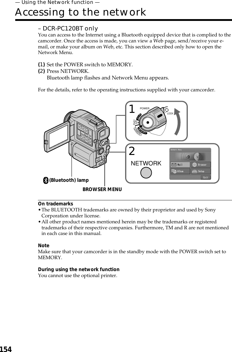 154– DCR-PC120BT onlyYou can access to the Internet using a Bluetooth equipped device that is complied to thecamcorder. Once the access is made, you can view a Web page, send/receive your e-mail, or make your album on Web, etc. This section described only how to open theNetwork Menu.(1)Set the POWER switch to MEMORY.(2)Press NETWORK.Bluetooth lamp flashes and Network Menu appears.For the details, refer to the operating instructions supplied with your camcorder.On trademarks•The BLUETOOTH trademarks are owned by their proprietor and used by SonyCorporation under license.•All other product names mentioned herein may be the trademarks or registeredtrademarks of their respective companies. Furthermore, TM and R are not mentionedin each case in this manual.NoteMake sure that your camcorder is in the standby mode with the POWER switch set toMEMORY.During using the network functionYou cannot use the optional printer.— Using the Network function —Accessing to the networkLOCKPOWERVCRMEMORYCAMERAOFF(CHG)12NETWORKBROWSER MENU(Bluetooth) lamp