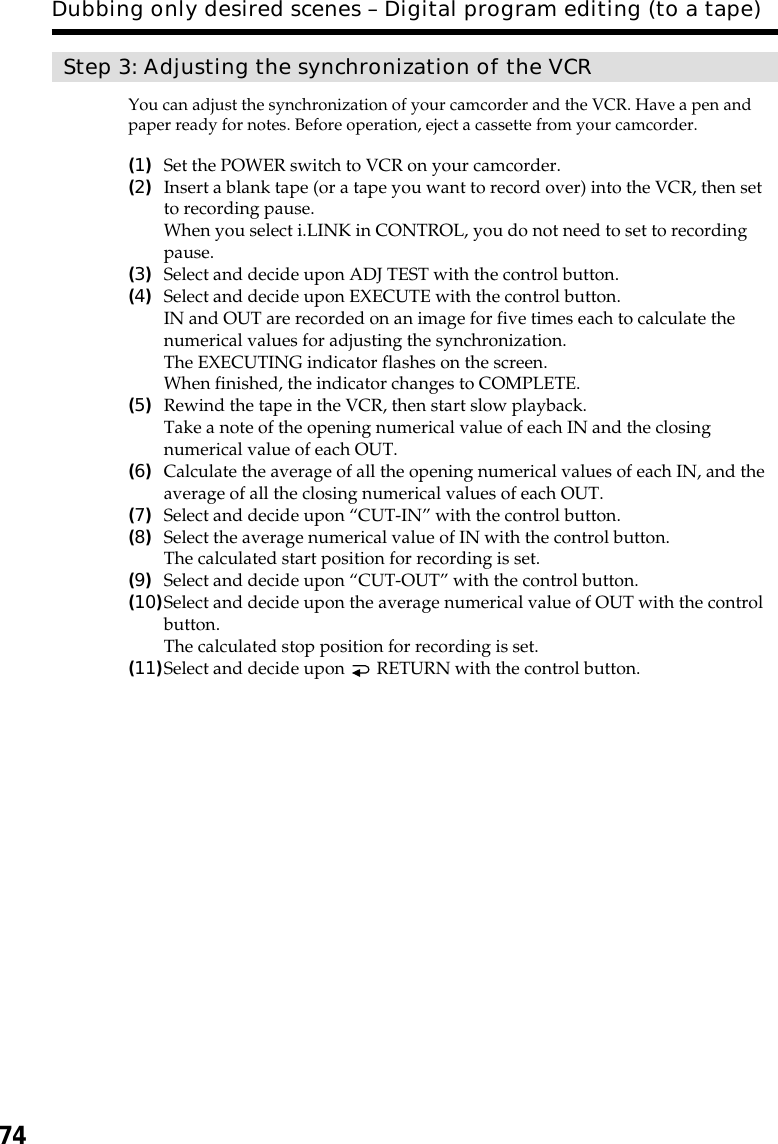 74Dubbing only desired scenes – Digital program editing (to a tape)Step 3: Adjusting the synchronization of the VCRYou can adjust the synchronization of your camcorder and the VCR. Have a pen andpaper ready for notes. Before operation, eject a cassette from your camcorder.(1)Set the POWER switch to VCR on your camcorder.(2)Insert a blank tape (or a tape you want to record over) into the VCR, then setto recording pause.When you select i.LINK in CONTROL, you do not need to set to recordingpause.(3)Select and decide upon ADJ TEST with the control button.(4)Select and decide upon EXECUTE with the control button.IN and OUT are recorded on an image for five times each to calculate thenumerical values for adjusting the synchronization.The EXECUTING indicator flashes on the screen.When finished, the indicator changes to COMPLETE.(5)Rewind the tape in the VCR, then start slow playback.Take a note of the opening numerical value of each IN and the closingnumerical value of each OUT.(6)Calculate the average of all the opening numerical values of each IN, and theaverage of all the closing numerical values of each OUT.(7)Select and decide upon “CUT-IN” with the control button.(8)Select the average numerical value of IN with the control button.The calculated start position for recording is set.(9)Select and decide upon “CUT-OUT” with the control button.(10)Select and decide upon the average numerical value of OUT with the controlbutton.The calculated stop position for recording is set.(11)Select and decide upon   RETURN with the control button.
