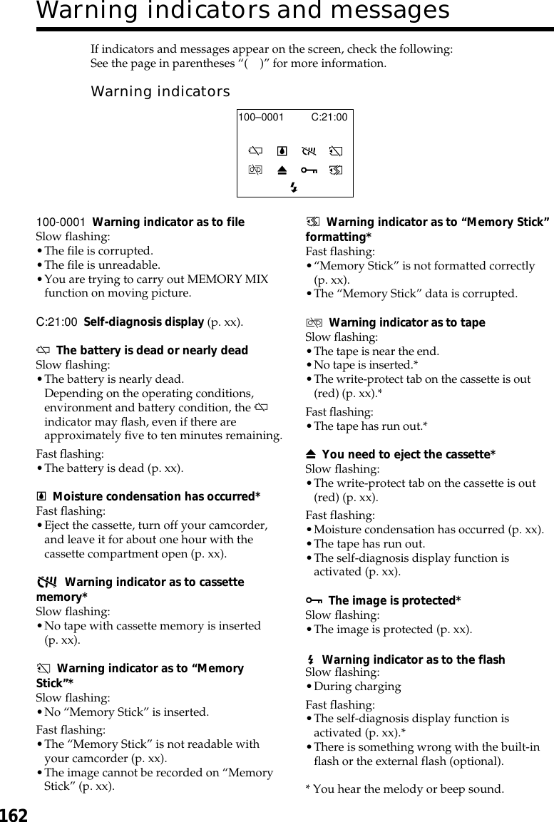 162Warning indicators and messages100-0001 Warning indicator as to fileSlow flashing:•The file is corrupted.•The file is unreadable.•You are trying to carry out MEMORY MIXfunction on moving picture.C:21:00 Self-diagnosis display (p. xx).EThe battery is dead or nearly deadSlow flashing:•The battery is nearly dead.Depending on the operating conditions,environment and battery condition, the Eindicator may flash, even if there areapproximately five to ten minutes remaining.Fast flashing:•The battery is dead (p. xx).%Moisture condensation has occurred*Fast flashing:•Eject the cassette, turn off your camcorder,and leave it for about one hour with thecassette compartment open (p. xx).Warning indicator as to cassettememory*Slow flashing:•No tape with cassette memory is inserted(p. xx).Warning indicator as to “MemoryStick”*Slow flashing:•No “Memory Stick” is inserted.Fast flashing:•The “Memory Stick” is not readable withyour camcorder (p. xx).•The image cannot be recorded on “MemoryStick” (p. xx).If indicators and messages appear on the screen, check the following:See the page in parentheses “()” for more information.Warning indicatorsC:21:00100–0001Warning indicator as to “Memory Stick”formatting*Fast flashing:•“Memory Stick” is not formatted correctly(p. xx).•The “Memory Stick” data is corrupted.QWarning indicator as to tapeSlow flashing:•The tape is near the end.•No tape is inserted.*•The write-protect tab on the cassette is out(red) (p. xx).*Fast flashing:•The tape has run out.*ZYou need to eject the cassette*Slow flashing:•The write-protect tab on the cassette is out(red) (p. xx).Fast flashing:•Moisture condensation has occurred (p. xx).•The tape has run out.•The self-diagnosis display function isactivated (p. xx).-The image is protected*Slow flashing:•The image is protected (p. xx).Warning indicator as to the flashSlow flashing:•During chargingFast flashing:•The self-diagnosis display function isactivated (p. xx).*•There is something wrong with the built-inflash or the external flash (optional).* You hear the melody or beep sound.