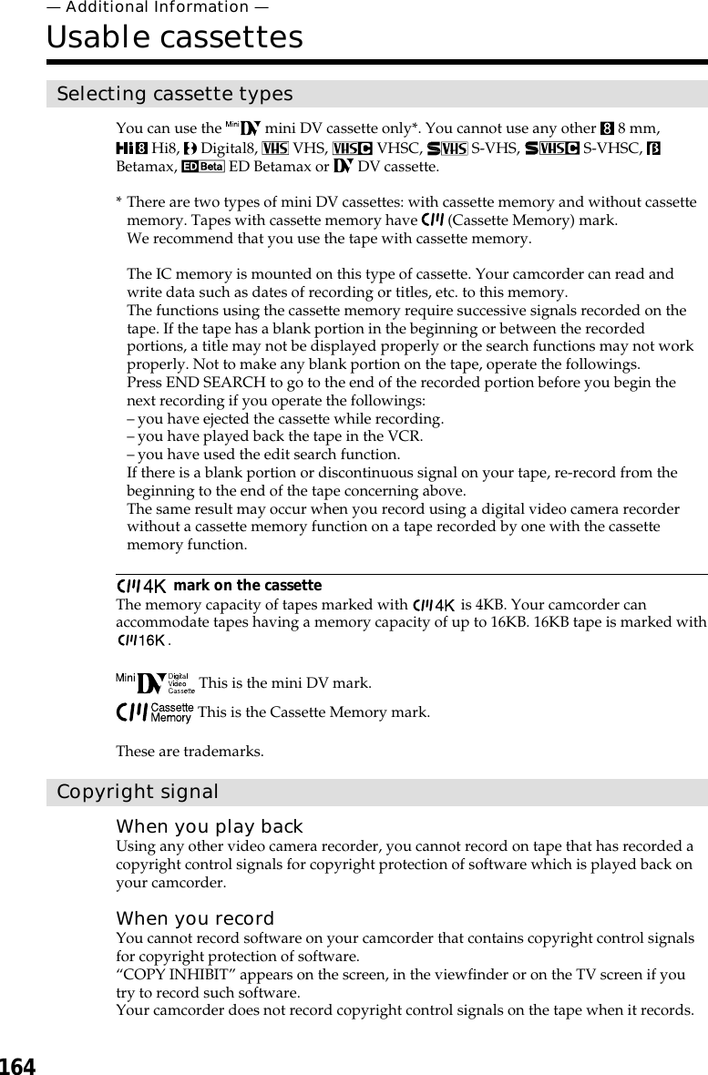 164— Additional Information —Usable cassettesSelecting cassette typesYou can use the   mini DV cassette only*. You cannot use any other   8 mm, Hi8,   Digital8,   VHS,   VHSC,   S-VHS,   S-VHSC, Betamax,   ED Betamax or   DV cassette.* There are two types of mini DV cassettes: with cassette memory and without cassettememory. Tapes with cassette memory have   (Cassette Memory) mark.We recommend that you use the tape with cassette memory.The IC memory is mounted on this type of cassette. Your camcorder can read andwrite data such as dates of recording or titles, etc. to this memory.The functions using the cassette memory require successive signals recorded on thetape. If the tape has a blank portion in the beginning or between the recordedportions, a title may not be displayed properly or the search functions may not workproperly. Not to make any blank portion on the tape, operate the followings.Press END SEARCH to go to the end of the recorded portion before you begin thenext recording if you operate the followings:–you have ejected the cassette while recording.–you have played back the tape in the VCR.–you have used the edit search function.If there is a blank portion or discontinuous signal on your tape, re-record from thebeginning to the end of the tape concerning above.The same result may occur when you record using a digital video camera recorderwithout a cassette memory function on a tape recorded by one with the cassettememory function. mark on the cassetteThe memory capacity of tapes marked with   is 4KB. Your camcorder canaccommodate tapes having a memory capacity of up to 16KB. 16KB tape is marked with. This is the mini DV mark. This is the Cassette Memory mark.These are trademarks.Copyright signalWhen you play backUsing any other video camera recorder, you cannot record on tape that has recorded acopyright control signals for copyright protection of software which is played back onyour camcorder.When you recordYou cannot record software on your camcorder that contains copyright control signalsfor copyright protection of software.“COPY INHIBIT” appears on the screen, in the viewfinder or on the TV screen if youtry to record such software.Your camcorder does not record copyright control signals on the tape when it records.