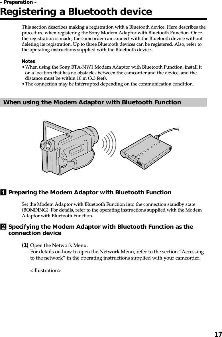 17This section describes making a registration with a Bluetooth device. Here describes theprocedure when registering the Sony Modem Adaptor with Bluetooth Function. Oncethe registration is made, the camcorder can connect with the Bluetooth device withoutdeleting its registration. Up to three Bluetooth devices can be registered. Also, refer tothe operating instructions supplied with the Bluetooth device.Notes•When using the Sony BTA-NW1 Modem Adaptor with Bluetooth Function, install iton a location that has no obstacles between the camcorder and the device, and thedistance must be within 10 m (3.3 feet).•The connection may be interrupted depending on the communication condition.When using the Modem Adaptor with Bluetooth Function1Preparing the Modem Adaptor with Bluetooth FunctionSet the Modem Adaptor with Bluetooth Function into the connection standby state(BONDING). For details, refer to the operating instructions supplied with the ModemAdaptor with Bluetooth Function.2Specifying the Modem Adaptor with Bluetooth Function as theconnection device(1)Open the Network Menu.For details on how to open the Network Menu, refer to the section “Accessingto the network” in the operating instructions supplied with your camcorder.&lt;illustration&gt;– Preparation –Registering a Bluetooth device