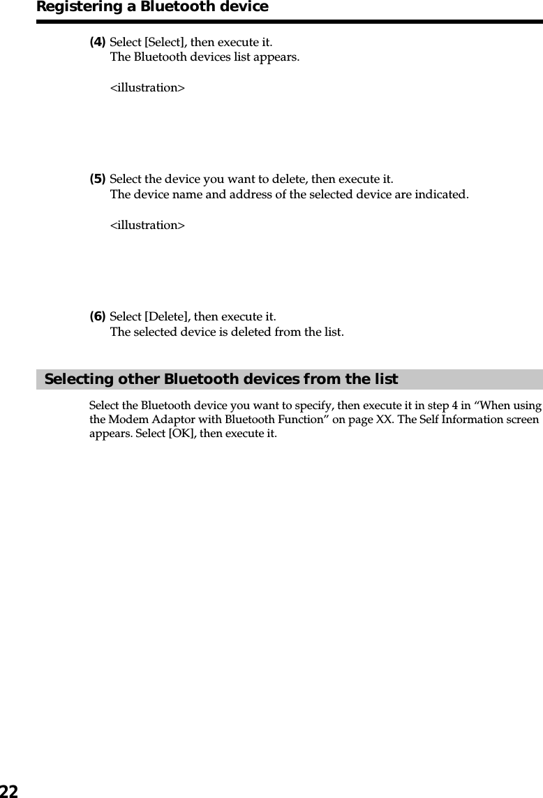 22(4)Select [Select], then execute it.The Bluetooth devices list appears.&lt;illustration&gt;(5)Select the device you want to delete, then execute it.The device name and address of the selected device are indicated.&lt;illustration&gt;(6)Select [Delete], then execute it.The selected device is deleted from the list.Selecting other Bluetooth devices from the listSelect the Bluetooth device you want to specify, then execute it in step 4 in “When usingthe Modem Adaptor with Bluetooth Function” on page XX. The Self Information screenappears. Select [OK], then execute it.Registering a Bluetooth device