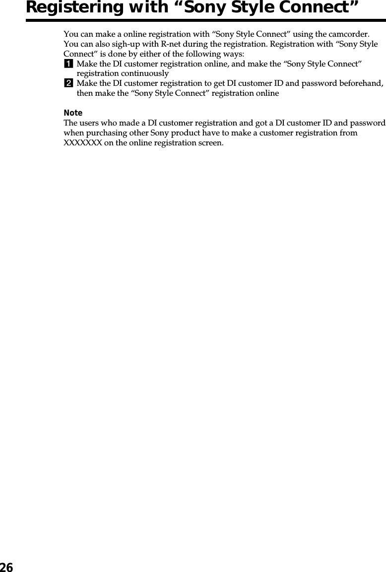 26Registering with “Sony Style Connect”You can make a online registration with “Sony Style Connect” using the camcorder.You can also sigh-up with R-net during the registration. Registration with “Sony StyleConnect” is done by either of the following ways:1Make the DI customer registration online, and make the “Sony Style Connect”registration continuously2Make the DI customer registration to get DI customer ID and password beforehand,then make the “Sony Style Connect” registration onlineNoteThe users who made a DI customer registration and got a DI customer ID and passwordwhen purchasing other Sony product have to make a customer registration fromXXXXXXX on the online registration screen.