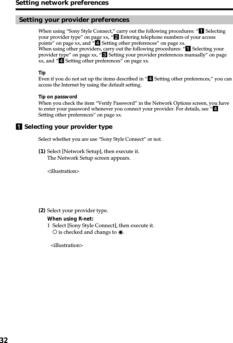 32Setting your provider preferencesWhen using “Sony Style Connect,” carry out the following procedures: “1 Selectingyour provider type” on page xx, “2 Entering telephone numbers of your accesspoints” on page xx, and “4 Setting other preferences” on page xx.When using other providers, carry out the following procedures: “1 Selecting yourprovider type” on page xx, “3 Setting your provider preferences manually” on pagexx, and “4 Setting other preferences” on page xx.TipEven if you do not set up the items described in “4 Setting other preferences,” you canaccess the Internet by using the default setting.Tip on passwordWhen you check the item “Verify Password” in the Network Options screen, you haveto enter your password whenever you connect your provider. For details, see “4Setting other preferences” on page xx.1Selecting your provider typeSelect whether you are use “Sony Style Connect” or not.(1)Select [Network Setup], then execute it.The Network Setup screen appears.&lt;illustration&gt;(2)Select your provider type.When using R-net:1 Select [Sony Style Connect], then execute it.a is checked and changs to  .&lt;illustration&gt;Setting network preferences